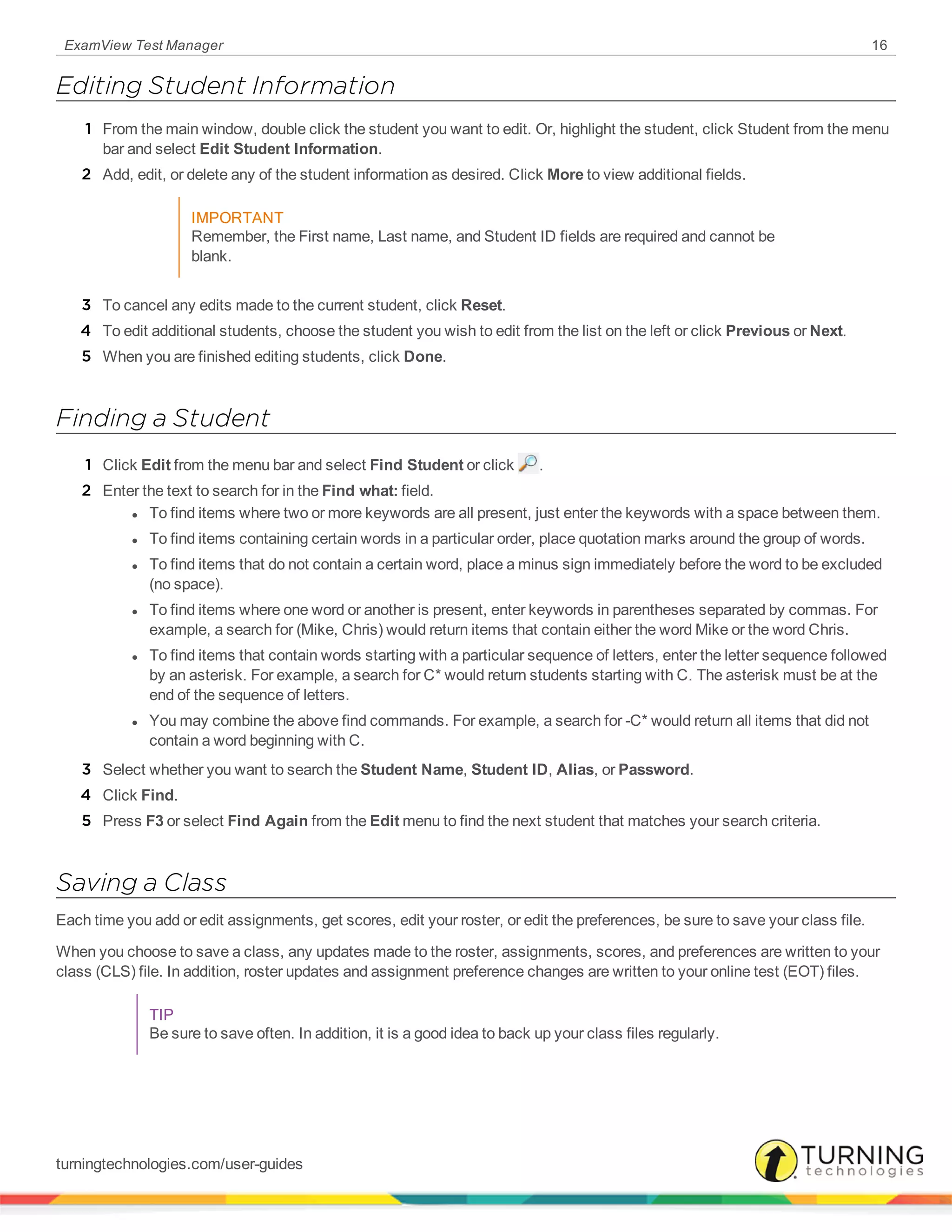 ExamView Test Manager 16
Editing Student Information
1 From the main window, double click the student you want to edit. Or, highlight the student, click Student from the menu
bar and select Edit Student Information.
2 Add, edit, or delete any of the student information as desired. Click More to view additional fields.
IMPORTANT
Remember, the First name, Last name, and Student ID fields are required and cannot be
blank.
3 To cancel any edits made to the current student, click Reset.
4 To edit additional students, choose the student you wish to edit from the list on the left or click Previous or Next.
5 When you are finished editing students, click Done.
Finding a Student
1 Click Edit from the menu bar and select Find Student or click .
2 Enter the text to search for in the Find what: field.
l To find items where two or more keywords are all present, just enter the keywords with a space between them.
l To find items containing certain words in a particular order, place quotation marks around the group of words.
l To find items that do not contain a certain word, place a minus sign immediately before the word to be excluded
(no space).
l To find items where one word or another is present, enter keywords in parentheses separated by commas. For
example, a search for (Mike, Chris) would return items that contain either the word Mike or the word Chris.
l To find items that contain words starting with a particular sequence of letters, enter the letter sequence followed
by an asterisk. For example, a search for C* would return students starting with C. The asterisk must be at the
end of the sequence of letters.
l You may combine the above find commands. For example, a search for -C* would return all items that did not
contain a word beginning with C.
3 Select whether you want to search the Student Name, Student ID, Alias, or Password.
4 Click Find.
5 Press F3 or select Find Again from the Edit menu to find the next student that matches your search criteria.
Saving a Class
Each time you add or edit assignments, get scores, edit your roster, or edit the preferences, be sure to save your class file.
When you choose to save a class, any updates made to the roster, assignments, scores, and preferences are written to your
class (CLS) file. In addition, roster updates and assignment preference changes are written to your online test (EOT) files.
TIP
Be sure to save often. In addition, it is a good idea to back up your class files regularly.
turningtechnologies.com/user-guides
 