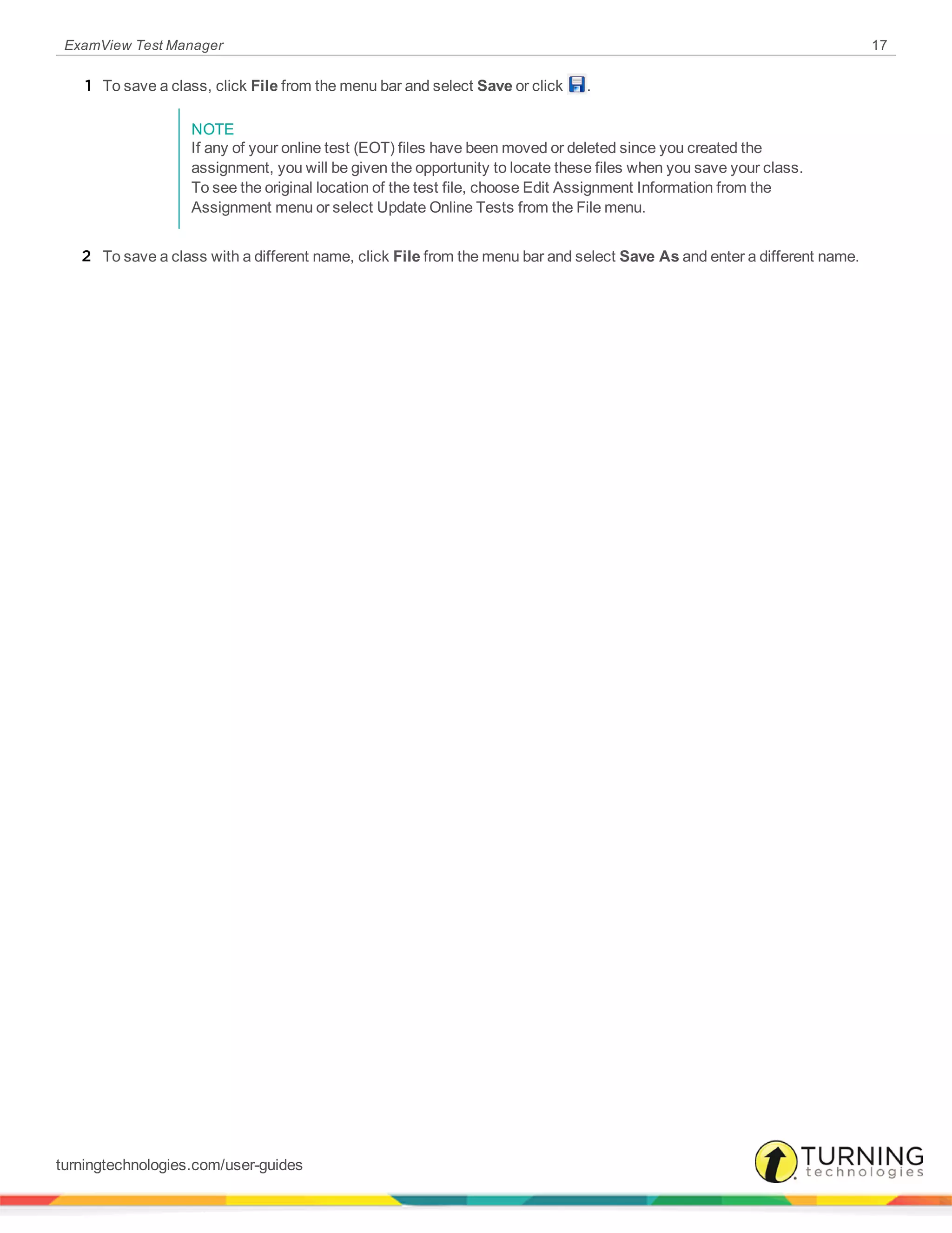 ExamView Test Manager 17
1 To save a class, click File from the menu bar and select Save or click .
NOTE
If any of your online test (EOT) files have been moved or deleted since you created the
assignment, you will be given the opportunity to locate these files when you save your class.
To see the original location of the test file, choose Edit Assignment Information from the
Assignment menu or select Update Online Tests from the File menu.
2 To save a class with a different name, click File from the menu bar and select Save As and enter a different name.
turningtechnologies.com/user-guides
 