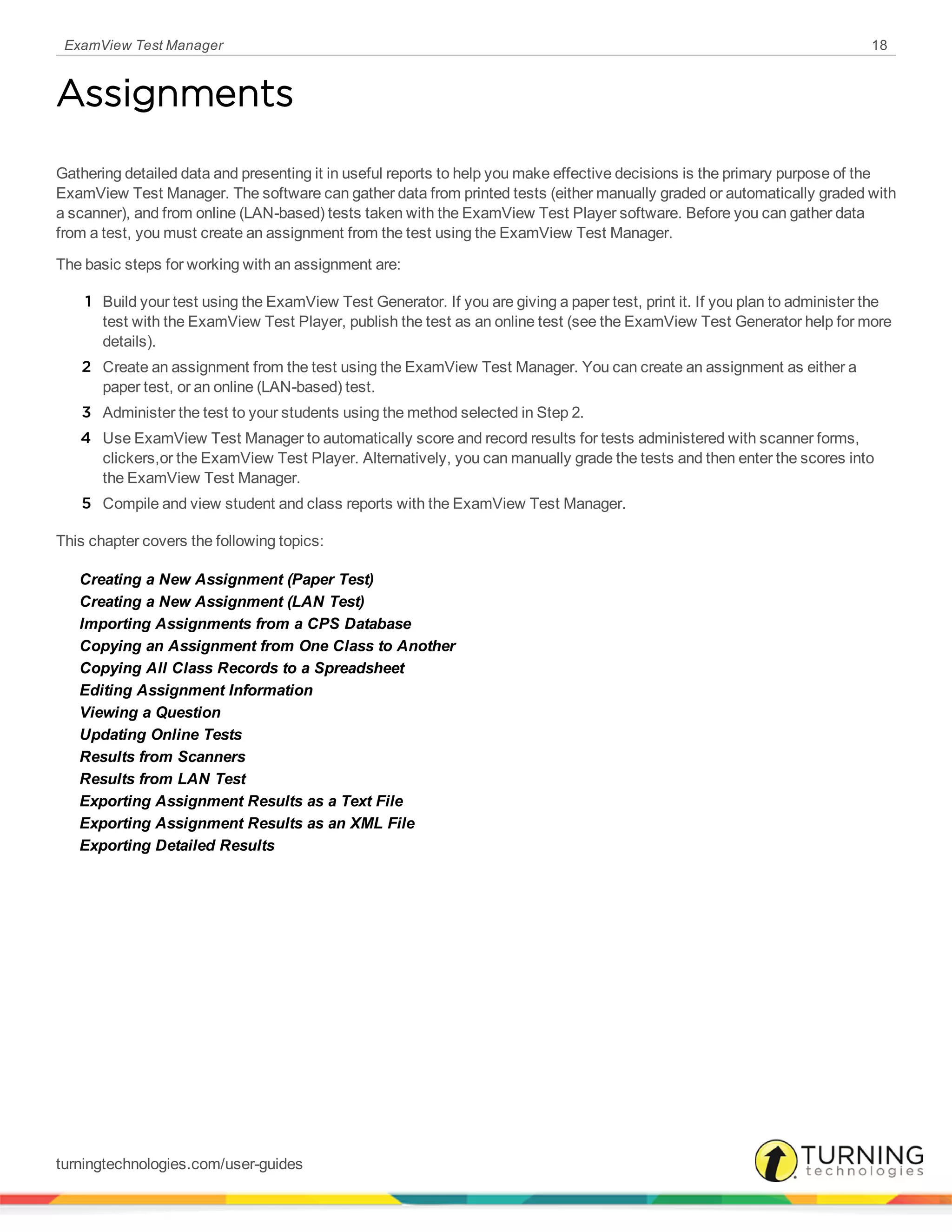 ExamView Test Manager 18
Assignments
Gathering detailed data and presenting it in useful reports to help you make effective decisions is the primary purpose of the
ExamView Test Manager. The software can gather data from printed tests (either manually graded or automatically graded with
a scanner), and from online (LAN-based) tests taken with the ExamView Test Player software. Before you can gather data
from a test, you must create an assignment from the test using the ExamView Test Manager.
The basic steps for working with an assignment are:
1 Build your test using the ExamView Test Generator. If you are giving a paper test, print it. If you plan to administer the
test with the ExamView Test Player, publish the test as an online test (see the ExamView Test Generator help for more
details).
2 Create an assignment from the test using the ExamView Test Manager. You can create an assignment as either a
paper test, or an online (LAN-based) test.
3 Administer the test to your students using the method selected in Step 2.
4 Use ExamView Test Manager to automatically score and record results for tests administered with scanner forms,
clickers,or the ExamView Test Player. Alternatively, you can manually grade the tests and then enter the scores into
the ExamView Test Manager.
5 Compile and view student and class reports with the ExamView Test Manager.
This chapter covers the following topics:
Creating a New Assignment (Paper Test)
Creating a New Assignment (LAN Test)
Importing Assignments from a CPS Database
Copying an Assignment from One Class to Another
Copying All Class Records to a Spreadsheet
Editing Assignment Information
Viewing a Question
Updating Online Tests
Results from Scanners
Results from LAN Test
Exporting Assignment Results as a Text File
Exporting Assignment Results as an XML File
Exporting Detailed Results
turningtechnologies.com/user-guides
 