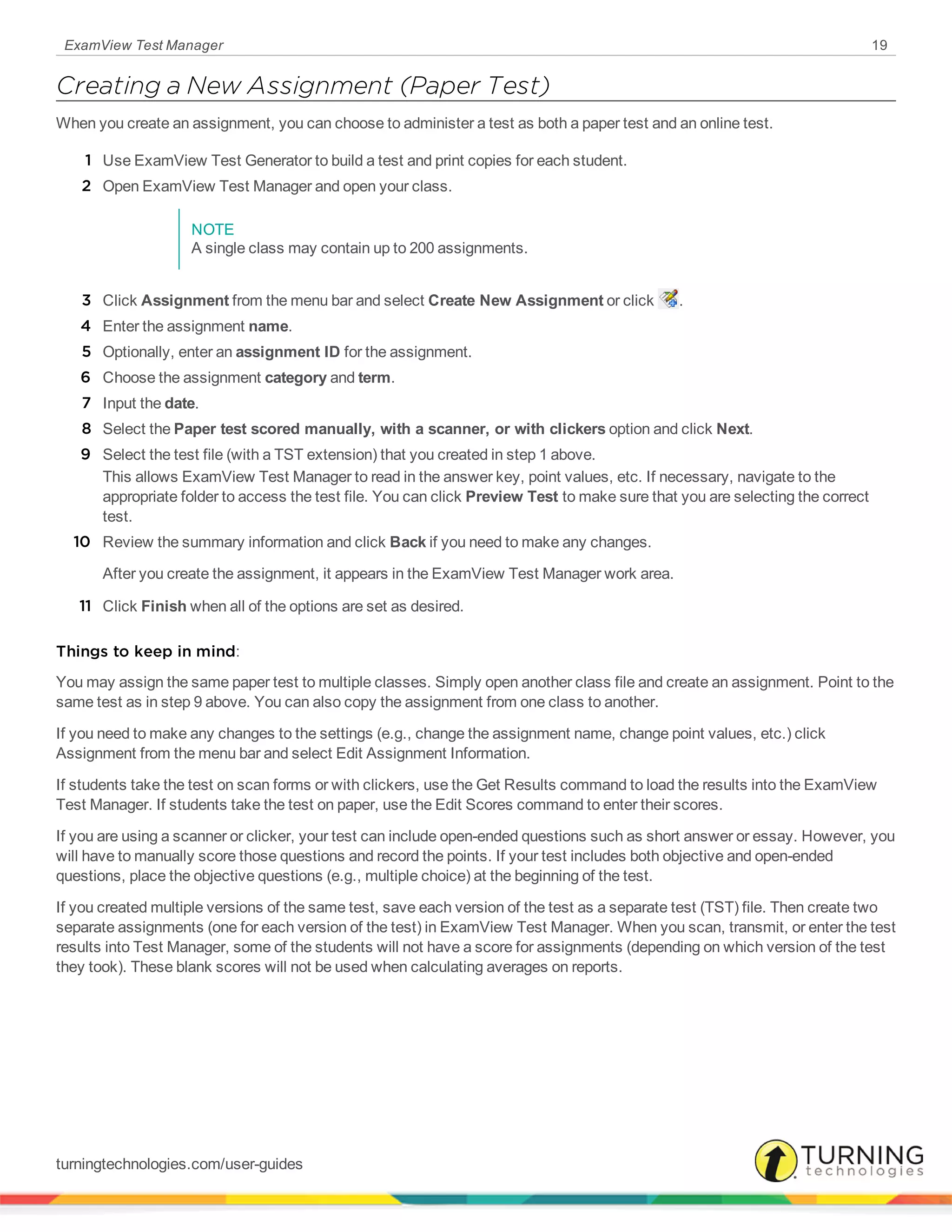 ExamView Test Manager 19
Creating a New Assignment (Paper Test)
When you create an assignment, you can choose to administer a test as both a paper test and an online test.
1 Use ExamView Test Generator to build a test and print copies for each student.
2 Open ExamView Test Manager and open your class.
NOTE
A single class may contain up to 200 assignments.
3 Click Assignment from the menu bar and select Create New Assignment or click .
4 Enter the assignment name.
5 Optionally, enter an assignment ID for the assignment.
6 Choose the assignment category and term.
7 Input the date.
8 Select the Paper test scored manually, with a scanner, or with clickers option and click Next.
9 Select the test file (with a TST extension) that you created in step 1 above.
This allows ExamView Test Manager to read in the answer key, point values, etc. If necessary, navigate to the
appropriate folder to access the test file. You can click Preview Test to make sure that you are selecting the correct
test.
10 Review the summary information and click Back if you need to make any changes.
After you create the assignment, it appears in the ExamView Test Manager work area.
11 Click Finish when all of the options are set as desired.
Things to keep in mind:
You may assign the same paper test to multiple classes. Simply open another class file and create an assignment. Point to the
same test as in step 9 above. You can also copy the assignment from one class to another.
If you need to make any changes to the settings (e.g., change the assignment name, change point values, etc.) click
Assignment from the menu bar and select Edit Assignment Information.
If students take the test on scan forms or with clickers, use the Get Results command to load the results into the ExamView
Test Manager. If students take the test on paper, use the Edit Scores command to enter their scores.
If you are using a scanner or clicker, your test can include open-ended questions such as short answer or essay. However, you
will have to manually score those questions and record the points. If your test includes both objective and open-ended
questions, place the objective questions (e.g., multiple choice) at the beginning of the test.
If you created multiple versions of the same test, save each version of the test as a separate test (TST) file. Then create two
separate assignments (one for each version of the test) in ExamView Test Manager. When you scan, transmit, or enter the test
results into Test Manager, some of the students will not have a score for assignments (depending on which version of the test
they took). These blank scores will not be used when calculating averages on reports.
turningtechnologies.com/user-guides
 