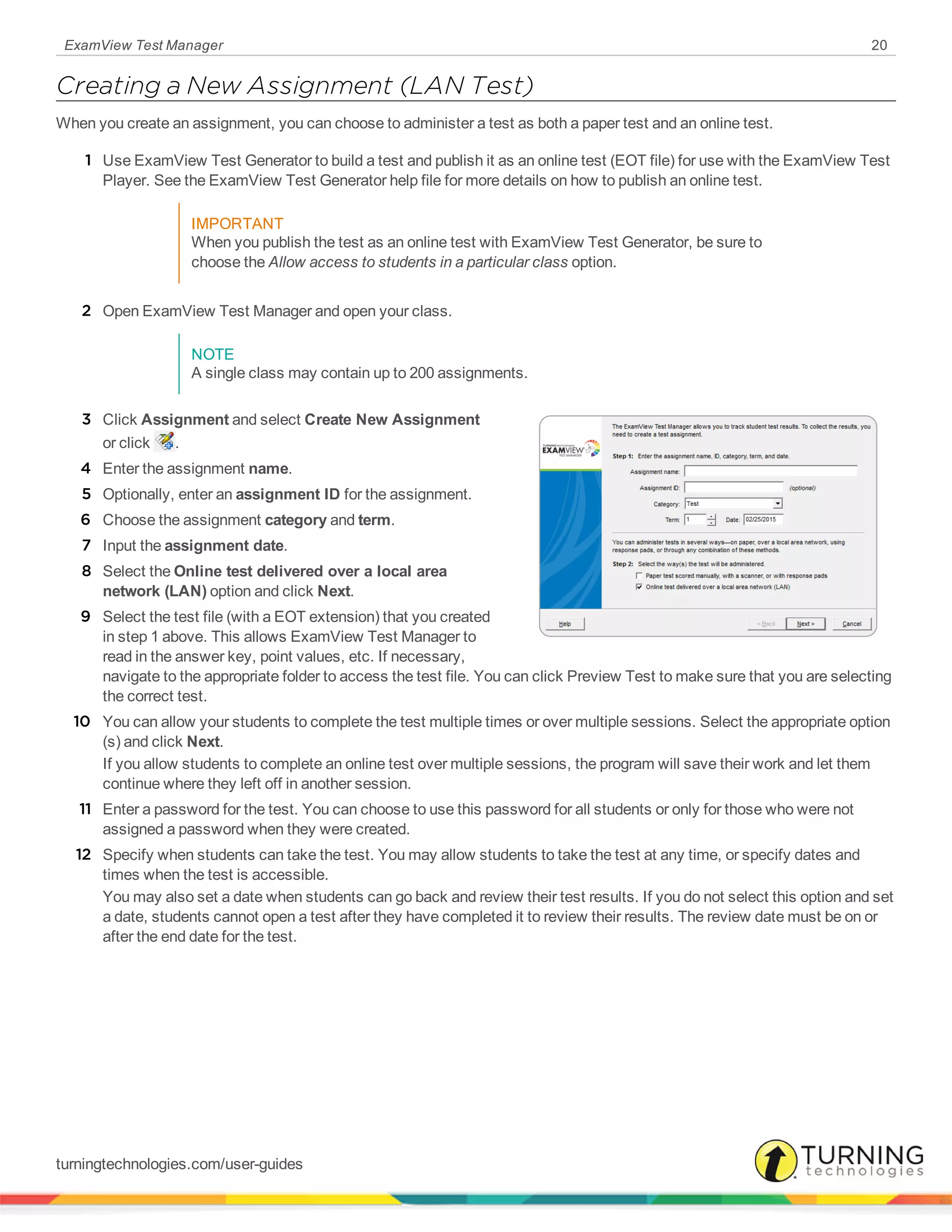 ExamView Test Manager 20
Creating a New Assignment (LAN Test)
When you create an assignment, you can choose to administer a test as both a paper test and an online test.
1 Use ExamView Test Generator to build a test and publish it as an online test (EOT file) for use with the ExamView Test
Player. See the ExamView Test Generator help file for more details on how to publish an online test.
IMPORTANT
When you publish the test as an online test with ExamView Test Generator, be sure to
choose the Allow access to students in a particular class option.
2 Open ExamView Test Manager and open your class.
NOTE
A single class may contain up to 200 assignments.
3 Click Assignment and select Create New Assignment
or click .
4 Enter the assignment name.
5 Optionally, enter an assignment ID for the assignment.
6 Choose the assignment category and term.
7 Input the assignment date.
8 Select the Online test delivered over a local area
network (LAN) option and click Next.
9 Select the test file (with a EOT extension) that you created
in step 1 above. This allows ExamView Test Manager to
read in the answer key, point values, etc. If necessary,
navigate to the appropriate folder to access the test file. You can click Preview Test to make sure that you are selecting
the correct test.
10 You can allow your students to complete the test multiple times or over multiple sessions. Select the appropriate option
(s) and click Next.
If you allow students to complete an online test over multiple sessions, the program will save their work and let them
continue where they left off in another session.
11 Enter a password for the test. You can choose to use this password for all students or only for those who were not
assigned a password when they were created.
12 Specify when students can take the test. You may allow students to take the test at any time, or specify dates and
times when the test is accessible.
You may also set a date when students can go back and review their test results. If you do not select this option and set
a date, students cannot open a test after they have completed it to review their results. The review date must be on or
after the end date for the test.
turningtechnologies.com/user-guides
 
