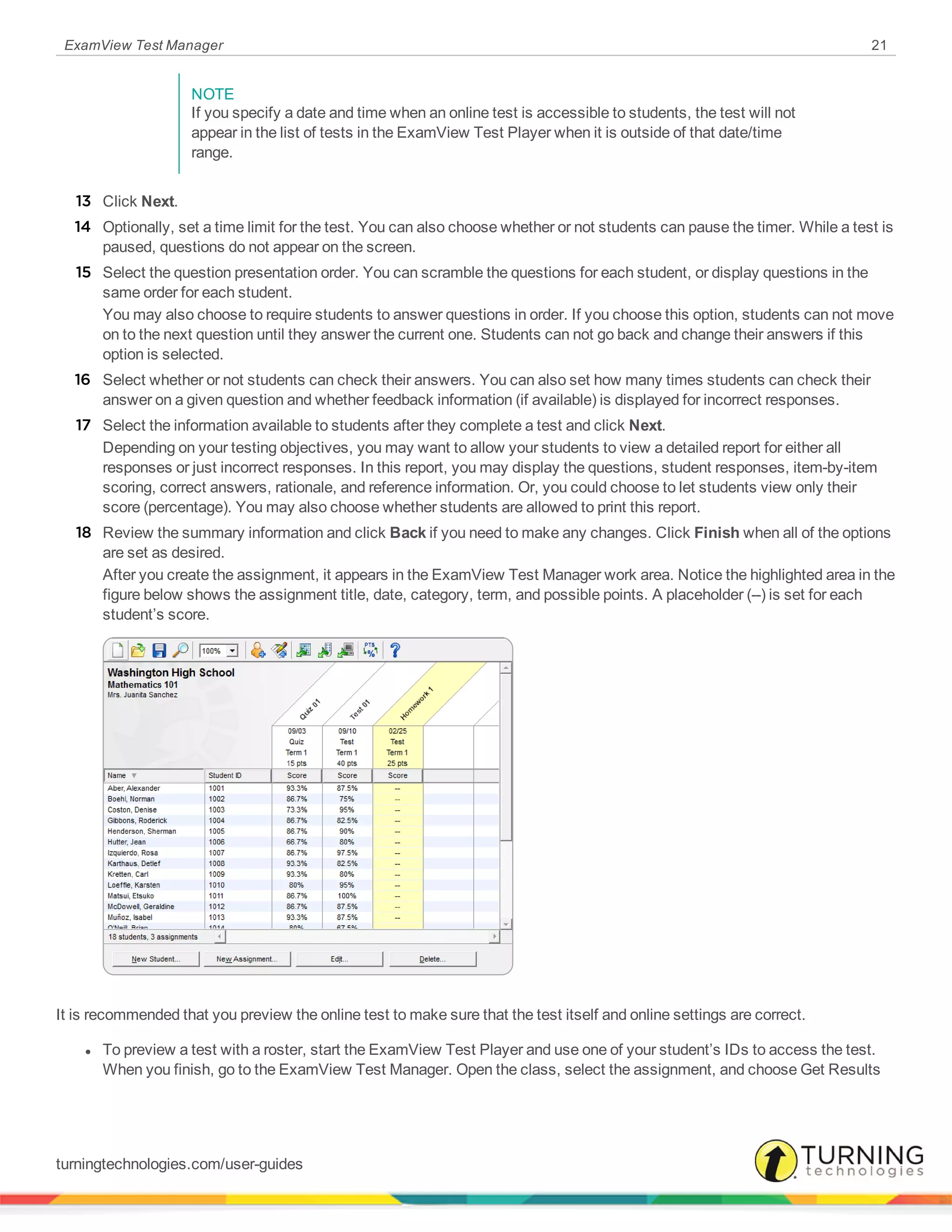 ExamView Test Manager 21
NOTE
If you specify a date and time when an online test is accessible to students, the test will not
appear in the list of tests in the ExamView Test Player when it is outside of that date/time
range.
13 Click Next.
14 Optionally, set a time limit for the test. You can also choose whether or not students can pause the timer. While a test is
paused, questions do not appear on the screen.
15 Select the question presentation order. You can scramble the questions for each student, or display questions in the
same order for each student.
You may also choose to require students to answer questions in order. If you choose this option, students can not move
on to the next question until they answer the current one. Students can not go back and change their answers if this
option is selected.
16 Select whether or not students can check their answers. You can also set how many times students can check their
answer on a given question and whether feedback information (if available) is displayed for incorrect responses.
17 Select the information available to students after they complete a test and click Next.
Depending on your testing objectives, you may want to allow your students to view a detailed report for either all
responses or just incorrect responses. In this report, you may display the questions, student responses, item-by-item
scoring, correct answers, rationale, and reference information. Or, you could choose to let students view only their
score (percentage). You may also choose whether students are allowed to print this report.
18 Review the summary information and click Back if you need to make any changes. Click Finish when all of the options
are set as desired.
After you create the assignment, it appears in the ExamView Test Manager work area. Notice the highlighted area in the
figure below shows the assignment title, date, category, term, and possible points. A placeholder (--) is set for each
student’s score.
It is recommended that you preview the online test to make sure that the test itself and online settings are correct.
l To preview a test with a roster, start the ExamView Test Player and use one of your student’s IDs to access the test.
When you finish, go to the ExamView Test Manager. Open the class, select the assignment, and choose Get Results
turningtechnologies.com/user-guides
 