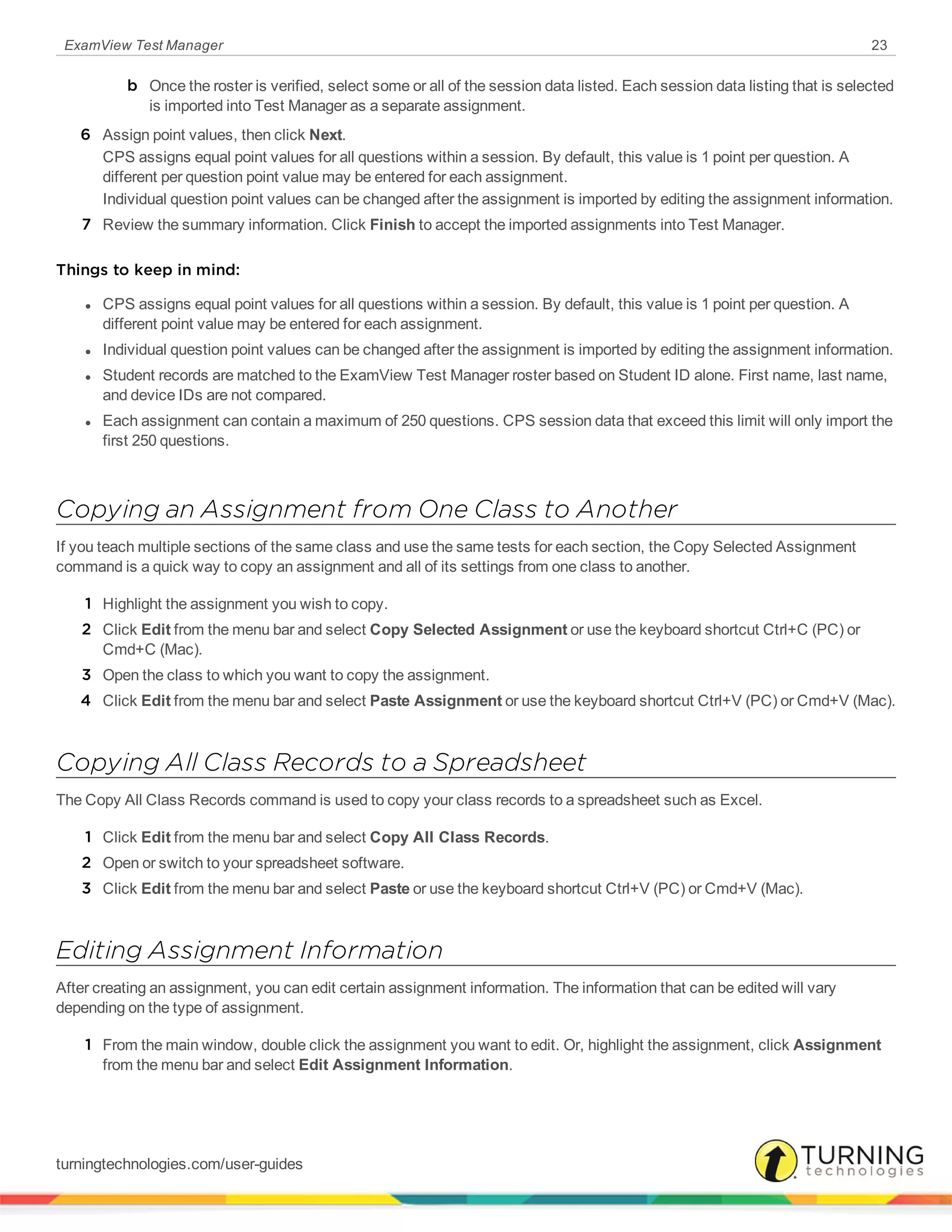 ExamView Test Manager 23
b Once the roster is verified, select some or all of the session data listed. Each session data listing that is selected
is imported into Test Manager as a separate assignment.
6 Assign point values, then click Next.
CPS assigns equal point values for all questions within a session. By default, this value is 1 point per question. A
different per question point value may be entered for each assignment.
Individual question point values can be changed after the assignment is imported by editing the assignment information.
7 Review the summary information. Click Finish to accept the imported assignments into Test Manager.
Things to keep in mind:
l CPS assigns equal point values for all questions within a session. By default, this value is 1 point per question. A
different point value may be entered for each assignment.
l Individual question point values can be changed after the assignment is imported by editing the assignment information.
l Student records are matched to the ExamView Test Manager roster based on Student ID alone. First name, last name,
and device IDs are not compared.
l Each assignment can contain a maximum of 250 questions. CPS session data that exceed this limit will only import the
first 250 questions.
Copying an Assignment from One Class to Another
If you teach multiple sections of the same class and use the same tests for each section, the Copy Selected Assignment
command is a quick way to copy an assignment and all of its settings from one class to another.
1 Highlight the assignment you wish to copy.
2 Click Edit from the menu bar and select Copy Selected Assignment or use the keyboard shortcut Ctrl+C (PC) or
Cmd+C (Mac).
3 Open the class to which you want to copy the assignment.
4 Click Edit from the menu bar and select Paste Assignment or use the keyboard shortcut Ctrl+V (PC) or Cmd+V (Mac).
Copying All Class Records to a Spreadsheet
The Copy All Class Records command is used to copy your class records to a spreadsheet such as Excel.
1 Click Edit from the menu bar and select Copy All Class Records.
2 Open or switch to your spreadsheet software.
3 Click Edit from the menu bar and select Paste or use the keyboard shortcut Ctrl+V (PC) or Cmd+V (Mac).
Editing Assignment Information
After creating an assignment, you can edit certain assignment information. The information that can be edited will vary
depending on the type of assignment.
1 From the main window, double click the assignment you want to edit. Or, highlight the assignment, click Assignment
from the menu bar and select Edit Assignment Information.
turningtechnologies.com/user-guides
 