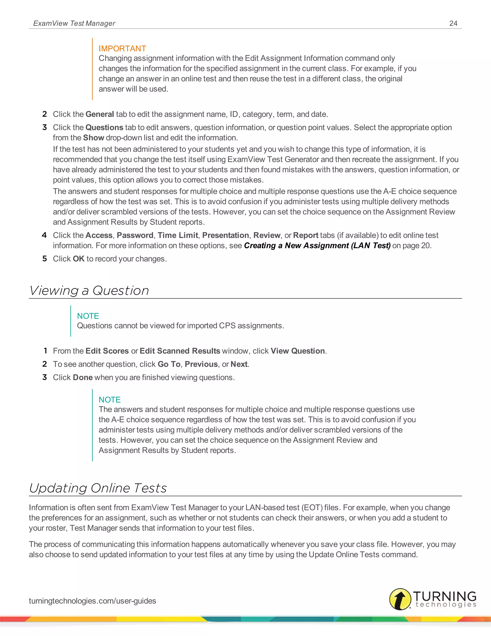 ExamView Test Manager 24
IMPORTANT
Changing assignment information with the Edit Assignment Information command only
changes the information for the specified assignment in the current class. For example, if you
change an answer in an online test and then reuse the test in a different class, the original
answer will be used.
2 Click the General tab to edit the assignment name, ID, category, term, and date.
3 Click the Questions tab to edit answers, question information, or question point values. Select the appropriate option
from the Show drop-down list and edit the information.
If the test has not been administered to your students yet and you wish to change this type of information, it is
recommended that you change the test itself using ExamView Test Generator and then recreate the assignment. If you
have already administered the test to your students and then found mistakes with the answers, question information, or
point values, this option allows you to correct those mistakes.
The answers and student responses for multiple choice and multiple response questions use the A-E choice sequence
regardless of how the test was set. This is to avoid confusion if you administer tests using multiple delivery methods
and/or deliver scrambled versions of the tests. However, you can set the choice sequence on the Assignment Review
and Assignment Results by Student reports.
4 Click the Access, Password, Time Limit, Presentation, Review, or Report tabs (if available) to edit online test
information. For more information on these options, see Creating a New Assignment (LAN Test) on page 20.
5 Click OK to record your changes.
Viewing a Question
NOTE
Questions cannot be viewed for imported CPS assignments.
1 From the Edit Scores or Edit Scanned Results window, click View Question.
2 To see another question, click Go To, Previous, or Next.
3 Click Done when you are finished viewing questions.
NOTE
The answers and student responses for multiple choice and multiple response questions use
the A-E choice sequence regardless of how the test was set. This is to avoid confusion if you
administer tests using multiple delivery methods and/or deliver scrambled versions of the
tests. However, you can set the choice sequence on the Assignment Review and
Assignment Results by Student reports.
Updating Online Tests
Information is often sent from ExamView Test Manager to your LAN-based test (EOT) files. For example, when you change
the preferences for an assignment, such as whether or not students can check their answers, or when you add a student to
your roster, Test Manager sends that information to your test files.
The process of communicating this information happens automatically whenever you save your class file. However, you may
also choose to send updated information to your test files at any time by using the Update Online Tests command.
turningtechnologies.com/user-guides
 