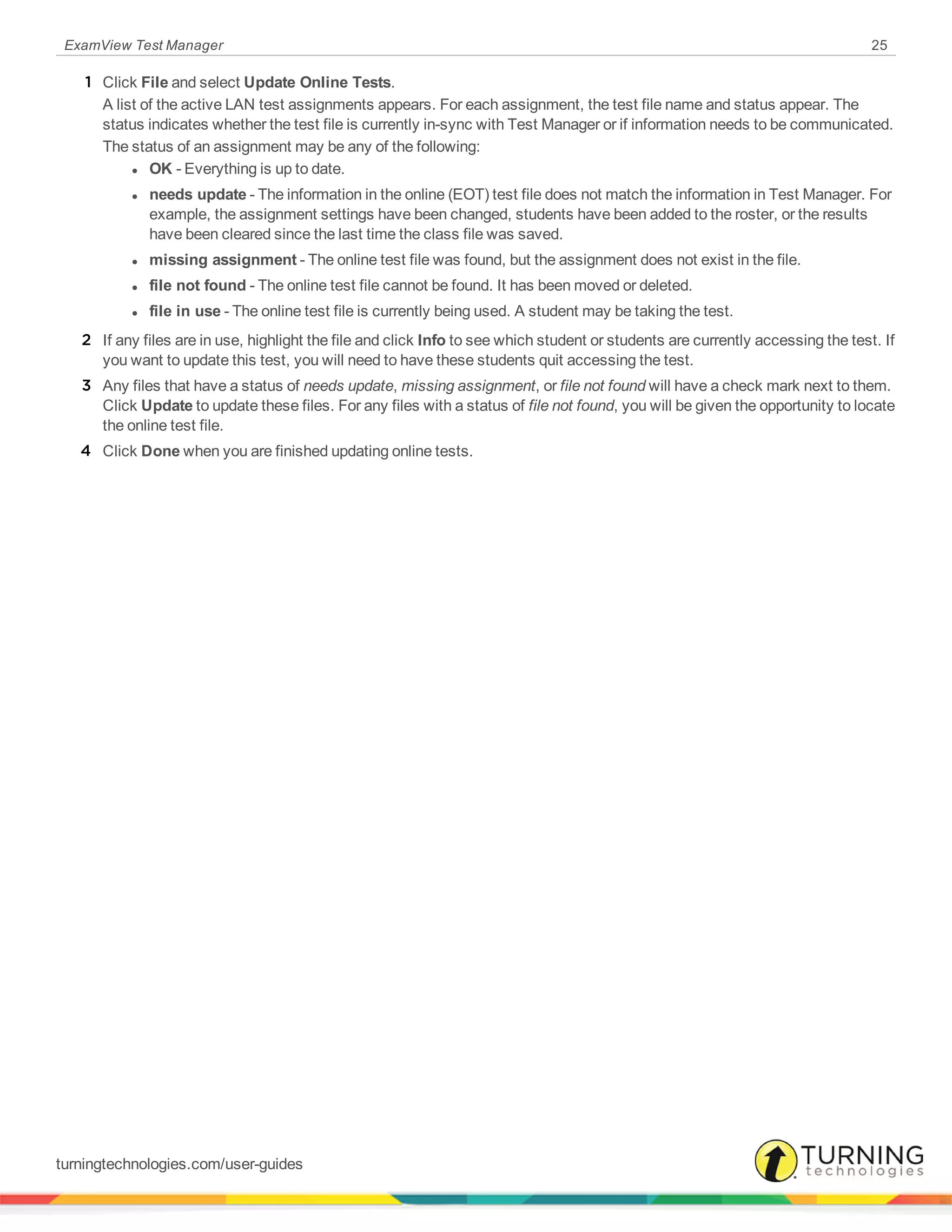 ExamView Test Manager 25
1 Click File and select Update Online Tests.
A list of the active LAN test assignments appears. For each assignment, the test file name and status appear. The
status indicates whether the test file is currently in-sync with Test Manager or if information needs to be communicated.
The status of an assignment may be any of the following:
l OK - Everything is up to date.
l needs update - The information in the online (EOT) test file does not match the information in Test Manager. For
example, the assignment settings have been changed, students have been added to the roster, or the results
have been cleared since the last time the class file was saved.
l missing assignment - The online test file was found, but the assignment does not exist in the file.
l file not found - The online test file cannot be found. It has been moved or deleted.
l file in use - The online test file is currently being used. A student may be taking the test.
2 If any files are in use, highlight the file and click Info to see which student or students are currently accessing the test. If
you want to update this test, you will need to have these students quit accessing the test.
3 Any files that have a status of needs update, missing assignment, or file not found will have a check mark next to them.
Click Update to update these files. For any files with a status of file not found, you will be given the opportunity to locate
the online test file.
4 Click Done when you are finished updating online tests.
turningtechnologies.com/user-guides
 