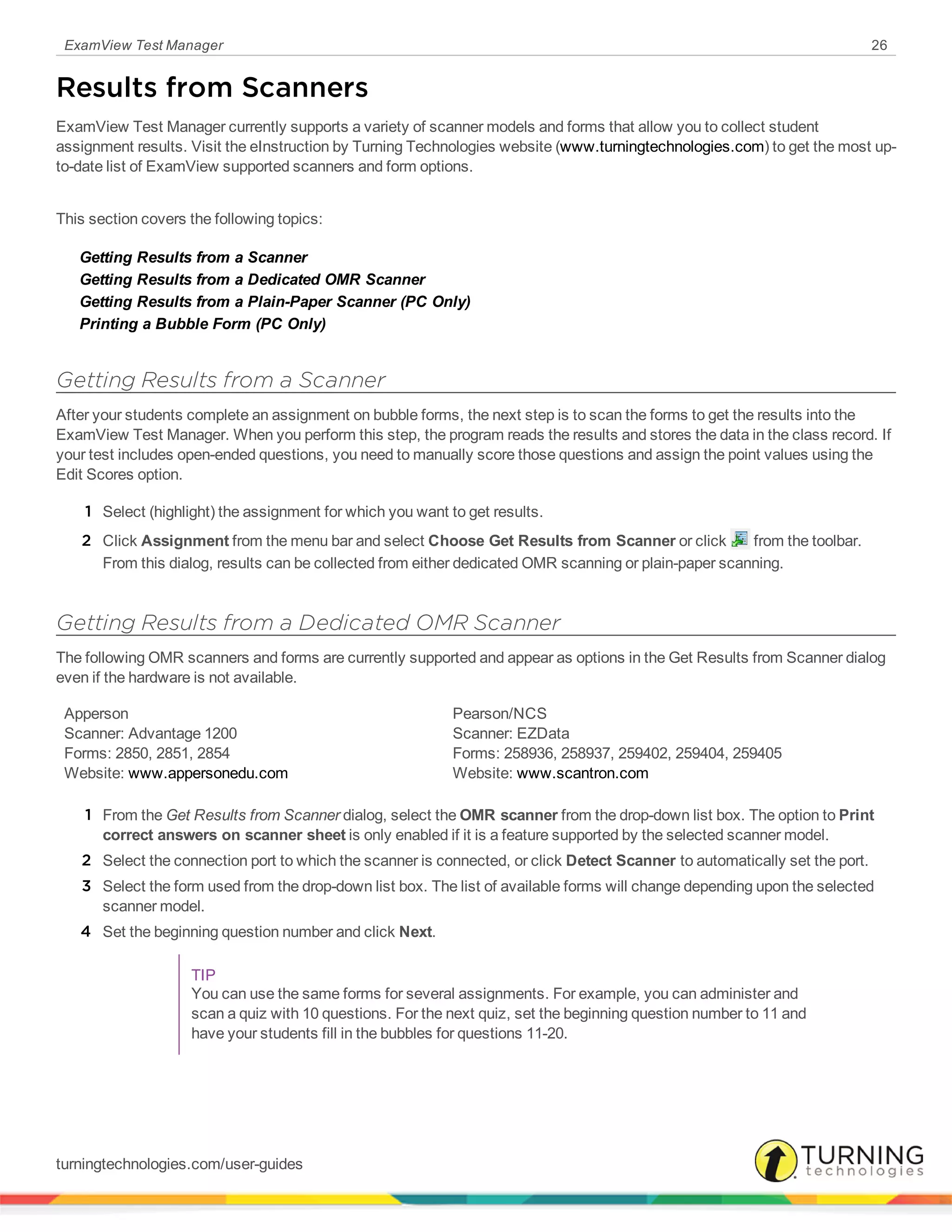 ExamView Test Manager 26
Results from Scanners
ExamView Test Manager currently supports a variety of scanner models and forms that allow you to collect student
assignment results. Visit the eInstruction by Turning Technologies website (www.turningtechnologies.com) to get the most up-
to-date list of ExamView supported scanners and form options.
This section covers the following topics:
Getting Results from a Scanner
Getting Results from a Dedicated OMR Scanner
Getting Results from a Plain-Paper Scanner (PC Only)
Printing a Bubble Form (PC Only)
Getting Results from a Scanner
After your students complete an assignment on bubble forms, the next step is to scan the forms to get the results into the
ExamView Test Manager. When you perform this step, the program reads the results and stores the data in the class record. If
your test includes open-ended questions, you need to manually score those questions and assign the point values using the
Edit Scores option.
1 Select (highlight) the assignment for which you want to get results.
2 Click Assignment from the menu bar and select Choose Get Results from Scanner or click from the toolbar.
From this dialog, results can be collected from either dedicated OMR scanning or plain-paper scanning.
Getting Results from a Dedicated OMR Scanner
The following OMR scanners and forms are currently supported and appear as options in the Get Results from Scanner dialog
even if the hardware is not available.
Apperson
Scanner: Advantage 1200
Forms: 2850, 2851, 2854
Website: www.appersonedu.com
Pearson/NCS
Scanner: EZData
Forms: 258936, 258937, 259402, 259404, 259405
Website: www.scantron.com
1 From the Get Results from Scanner dialog, select the OMR scanner from the drop-down list box. The option to Print
correct answers on scanner sheet is only enabled if it is a feature supported by the selected scanner model.
2 Select the connection port to which the scanner is connected, or click Detect Scanner to automatically set the port.
3 Select the form used from the drop-down list box. The list of available forms will change depending upon the selected
scanner model.
4 Set the beginning question number and click Next.
TIP
You can use the same forms for several assignments. For example, you can administer and
scan a quiz with 10 questions. For the next quiz, set the beginning question number to 11 and
have your students fill in the bubbles for questions 11-20.
turningtechnologies.com/user-guides
 