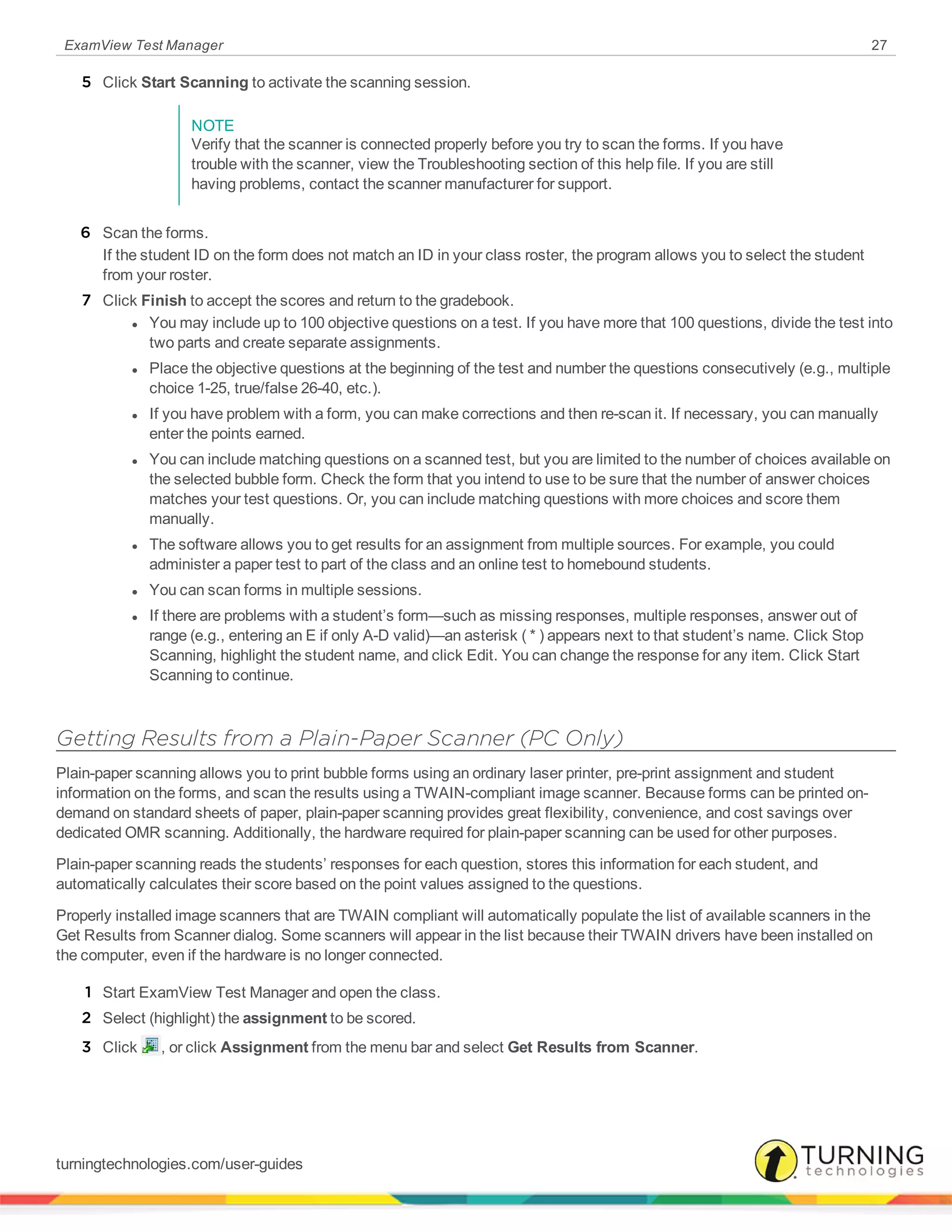 ExamView Test Manager 27
5 Click Start Scanning to activate the scanning session.
NOTE
Verify that the scanner is connected properly before you try to scan the forms. If you have
trouble with the scanner, view the Troubleshooting section of this help file. If you are still
having problems, contact the scanner manufacturer for support.
6 Scan the forms.
If the student ID on the form does not match an ID in your class roster, the program allows you to select the student
from your roster.
7 Click Finish to accept the scores and return to the gradebook.
l You may include up to 100 objective questions on a test. If you have more that 100 questions, divide the test into
two parts and create separate assignments.
l Place the objective questions at the beginning of the test and number the questions consecutively (e.g., multiple
choice 1-25, true/false 26-40, etc.).
l If you have problem with a form, you can make corrections and then re-scan it. If necessary, you can manually
enter the points earned.
l You can include matching questions on a scanned test, but you are limited to the number of choices available on
the selected bubble form. Check the form that you intend to use to be sure that the number of answer choices
matches your test questions. Or, you can include matching questions with more choices and score them
manually.
l The software allows you to get results for an assignment from multiple sources. For example, you could
administer a paper test to part of the class and an online test to homebound students.
l You can scan forms in multiple sessions.
l If there are problems with a student’s form—such as missing responses, multiple responses, answer out of
range (e.g., entering an E if only A-D valid)—an asterisk ( * ) appears next to that student’s name. Click Stop
Scanning, highlight the student name, and click Edit. You can change the response for any item. Click Start
Scanning to continue.
Getting Results from a Plain-Paper Scanner (PC Only)
Plain-paper scanning allows you to print bubble forms using an ordinary laser printer, pre-print assignment and student
information on the forms, and scan the results using a TWAIN-compliant image scanner. Because forms can be printed on-
demand on standard sheets of paper, plain-paper scanning provides great flexibility, convenience, and cost savings over
dedicated OMR scanning. Additionally, the hardware required for plain-paper scanning can be used for other purposes.
Plain-paper scanning reads the students’ responses for each question, stores this information for each student, and
automatically calculates their score based on the point values assigned to the questions.
Properly installed image scanners that are TWAIN compliant will automatically populate the list of available scanners in the
Get Results from Scanner dialog. Some scanners will appear in the list because their TWAIN drivers have been installed on
the computer, even if the hardware is no longer connected.
1 Start ExamView Test Manager and open the class.
2 Select (highlight) the assignment to be scored.
3 Click , or click Assignment from the menu bar and select Get Results from Scanner.
turningtechnologies.com/user-guides
 
