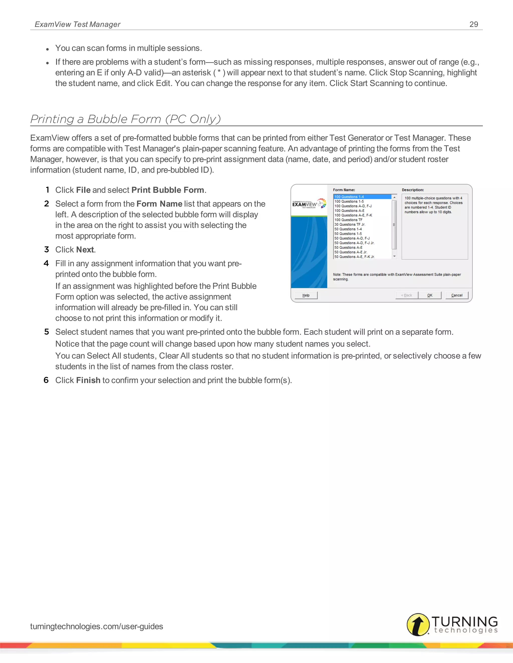 ExamView Test Manager 29
l You can scan forms in multiple sessions.
l If there are problems with a student’s form—such as missing responses, multiple responses, answer out of range (e.g.,
entering an E if only A-D valid)—an asterisk ( * ) will appear next to that student’s name. Click Stop Scanning, highlight
the student name, and click Edit. You can change the response for any item. Click Start Scanning to continue.
Printing a Bubble Form (PC Only)
ExamView offers a set of pre-formatted bubble forms that can be printed from either Test Generator or Test Manager. These
forms are compatible with Test Manager's plain-paper scanning feature. An advantage of printing the forms from the Test
Manager, however, is that you can specify to pre-print assignment data (name, date, and period) and/or student roster
information (student name, ID, and pre-bubbled ID).
1 Click File and select Print Bubble Form.
2 Select a form from the Form Name list that appears on the
left. A description of the selected bubble form will display
in the area on the right to assist you with selecting the
most appropriate form.
3 Click Next.
4 Fill in any assignment information that you want pre-
printed onto the bubble form.
If an assignment was highlighted before the Print Bubble
Form option was selected, the active assignment
information will already be pre-filled in. You can still
choose to not print this information or modify it.
5 Select student names that you want pre-printed onto the bubble form. Each student will print on a separate form.
Notice that the page count will change based upon how many student names you select.
You can Select All students, Clear All students so that no student information is pre-printed, or selectively choose a few
students in the list of names from the class roster.
6 Click Finish to confirm your selection and print the bubble form(s).
turningtechnologies.com/user-guides
 