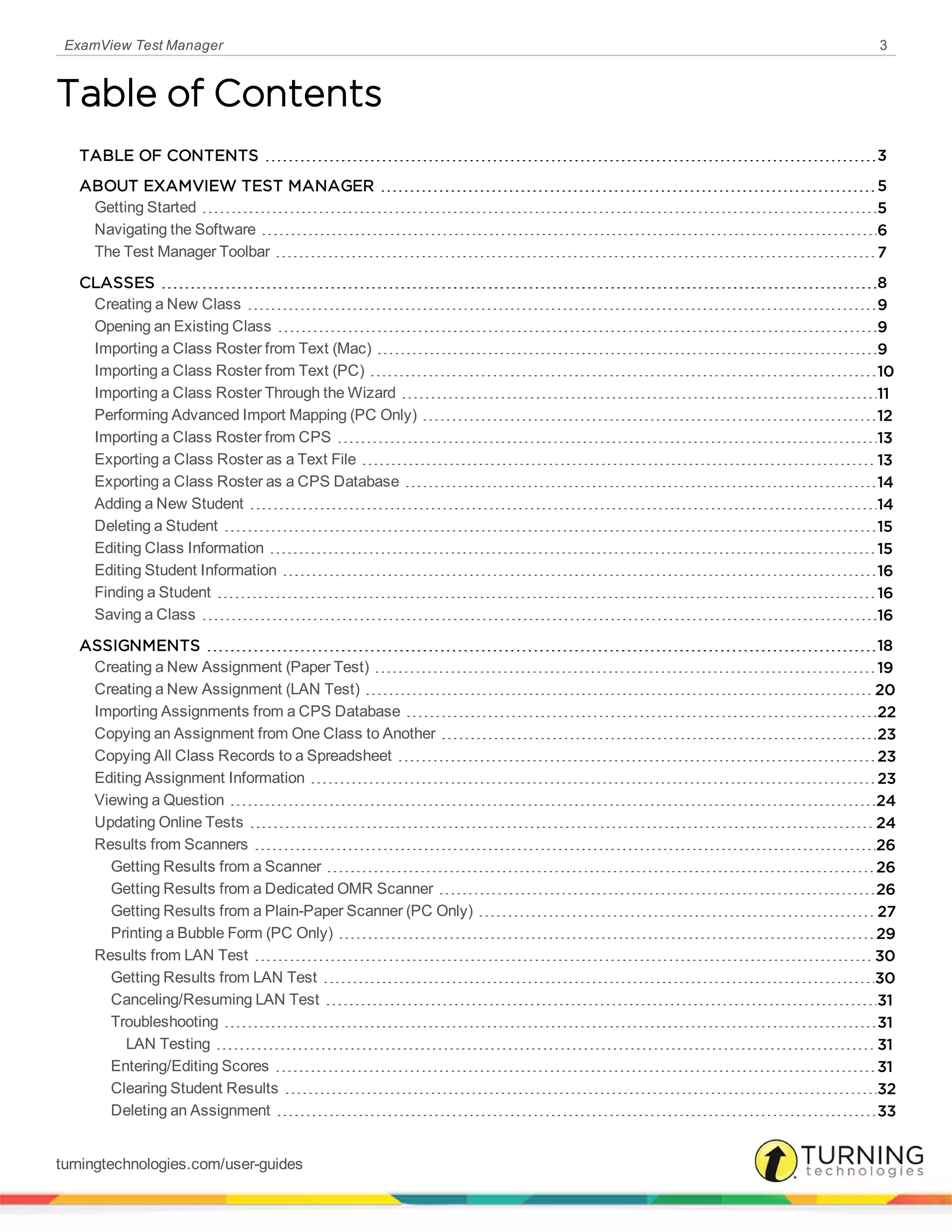 ExamView Test Manager 3
Table of Contents
TABLE OF CONTENTS 3
ABOUT EXAMVIEW TEST MANAGER 5
Getting Started 5
Navigating the Software 6
The Test Manager Toolbar 7
CLASSES 8
Creating a New Class 9
Opening an Existing Class 9
Importing a Class Roster from Text (Mac) 9
Importing a Class Roster from Text (PC) 10
Importing a Class Roster Through the Wizard 11
Performing Advanced Import Mapping (PC Only) 12
Importing a Class Roster from CPS 13
Exporting a Class Roster as a Text File 13
Exporting a Class Roster as a CPS Database 14
Adding a New Student 14
Deleting a Student 15
Editing Class Information 15
Editing Student Information 16
Finding a Student 16
Saving a Class 16
ASSIGNMENTS 18
Creating a New Assignment (Paper Test) 19
Creating a New Assignment (LAN Test) 20
Importing Assignments from a CPS Database 22
Copying an Assignment from One Class to Another 23
Copying All Class Records to a Spreadsheet 23
Editing Assignment Information 23
Viewing a Question 24
Updating Online Tests 24
Results from Scanners 26
Getting Results from a Scanner 26
Getting Results from a Dedicated OMR Scanner 26
Getting Results from a Plain-Paper Scanner (PC Only) 27
Printing a Bubble Form (PC Only) 29
Results from LAN Test 30
Getting Results from LAN Test 30
Canceling/Resuming LAN Test 31
Troubleshooting 31
LAN Testing 31
Entering/Editing Scores 31
Clearing Student Results 32
Deleting an Assignment 33
turningtechnologies.com/user-guides
 