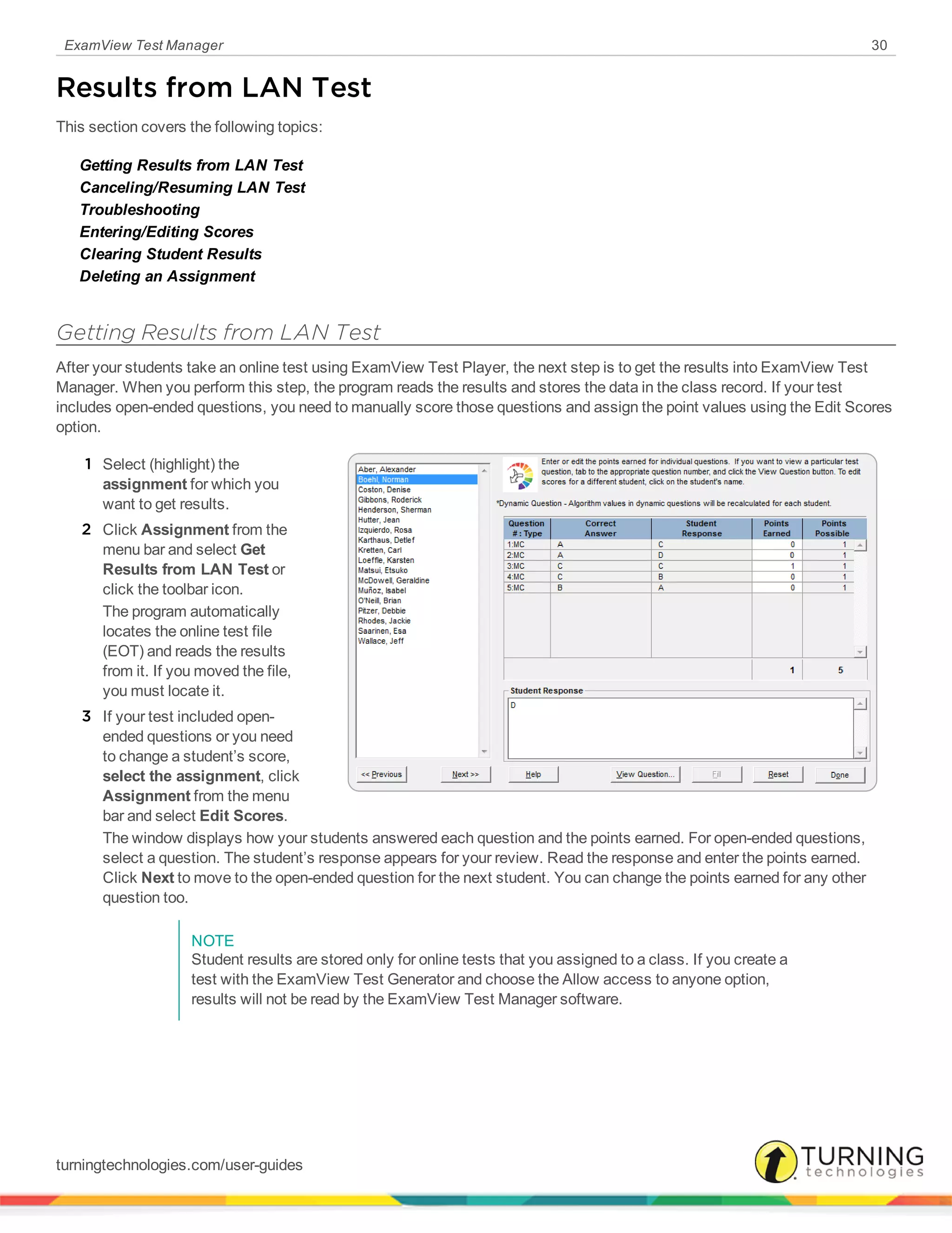 ExamView Test Manager 30
Results from LAN Test
This section covers the following topics:
Getting Results from LAN Test
Canceling/Resuming LAN Test
Troubleshooting
Entering/Editing Scores
Clearing Student Results
Deleting an Assignment
Getting Results from LAN Test
After your students take an online test using ExamView Test Player, the next step is to get the results into ExamView Test
Manager. When you perform this step, the program reads the results and stores the data in the class record. If your test
includes open-ended questions, you need to manually score those questions and assign the point values using the Edit Scores
option.
1 Select (highlight) the
assignment for which you
want to get results.
2 Click Assignment from the
menu bar and select Get
Results from LAN Test or
click the toolbar icon.
The program automatically
locates the online test file
(EOT) and reads the results
from it. If you moved the file,
you must locate it.
3 If your test included open-
ended questions or you need
to change a student’s score,
select the assignment, click
Assignment from the menu
bar and select Edit Scores.
The window displays how your students answered each question and the points earned. For open-ended questions,
select a question. The student’s response appears for your review. Read the response and enter the points earned.
Click Next to move to the open-ended question for the next student. You can change the points earned for any other
question too.
NOTE
Student results are stored only for online tests that you assigned to a class. If you create a
test with the ExamView Test Generator and choose the Allow access to anyone option,
results will not be read by the ExamView Test Manager software.
turningtechnologies.com/user-guides
 