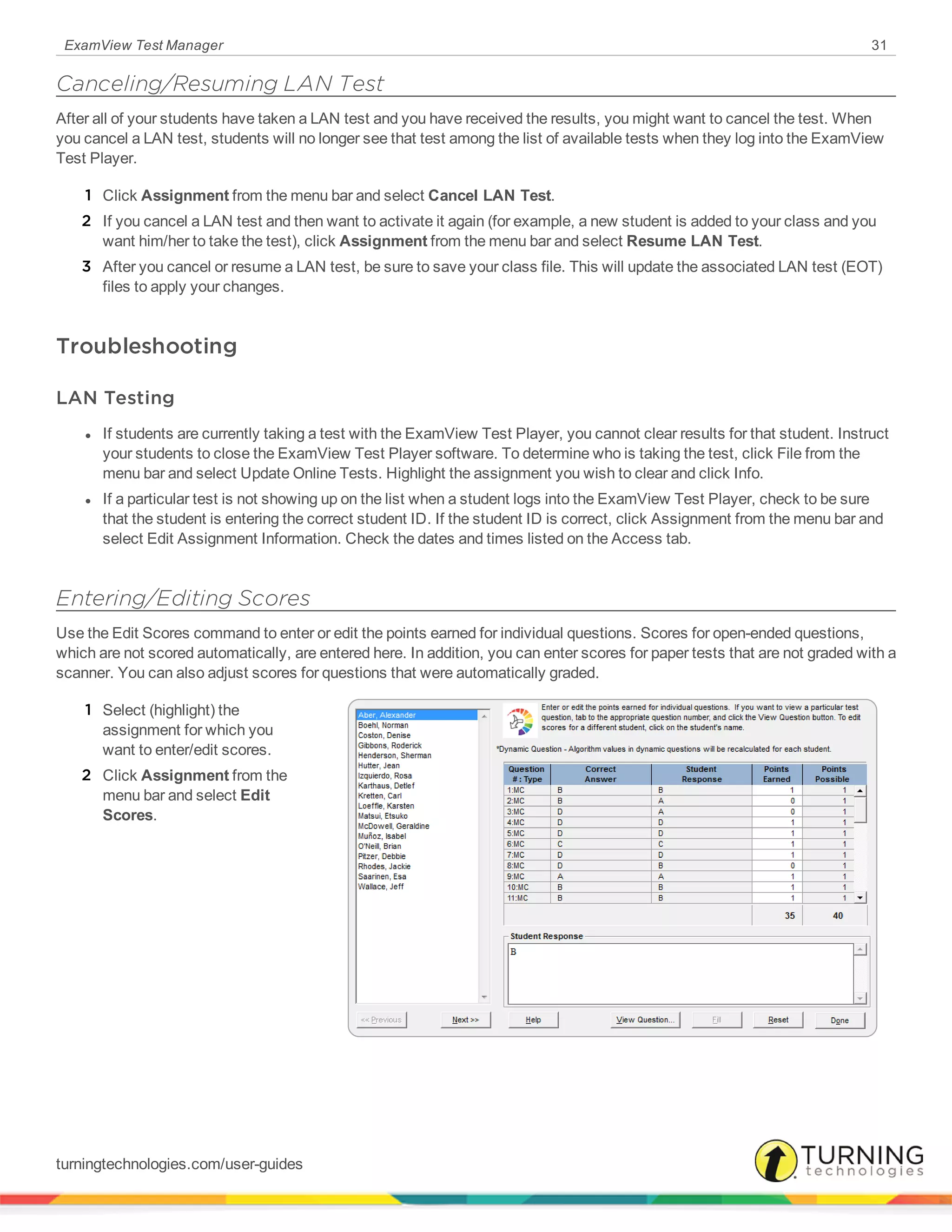 ExamView Test Manager 31
Canceling/Resuming LAN Test
After all of your students have taken a LAN test and you have received the results, you might want to cancel the test. When
you cancel a LAN test, students will no longer see that test among the list of available tests when they log into the ExamView
Test Player.
1 Click Assignment from the menu bar and select Cancel LAN Test.
2 If you cancel a LAN test and then want to activate it again (for example, a new student is added to your class and you
want him/her to take the test), click Assignment from the menu bar and select Resume LAN Test.
3 After you cancel or resume a LAN test, be sure to save your class file. This will update the associated LAN test (EOT)
files to apply your changes.
Troubleshooting
LAN Testing
l If students are currently taking a test with the ExamView Test Player, you cannot clear results for that student. Instruct
your students to close the ExamView Test Player software. To determine who is taking the test, click File from the
menu bar and select Update Online Tests. Highlight the assignment you wish to clear and click Info.
l If a particular test is not showing up on the list when a student logs into the ExamView Test Player, check to be sure
that the student is entering the correct student ID. If the student ID is correct, click Assignment from the menu bar and
select Edit Assignment Information. Check the dates and times listed on the Access tab.
Entering/Editing Scores
Use the Edit Scores command to enter or edit the points earned for individual questions. Scores for open-ended questions,
which are not scored automatically, are entered here. In addition, you can enter scores for paper tests that are not graded with a
scanner. You can also adjust scores for questions that were automatically graded.
1 Select (highlight) the
assignment for which you
want to enter/edit scores.
2 Click Assignment from the
menu bar and select Edit
Scores.
turningtechnologies.com/user-guides
 