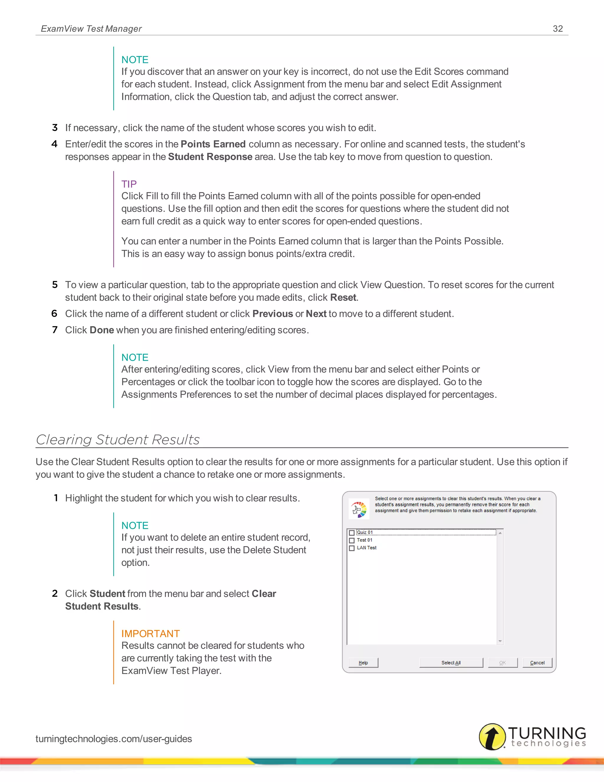 ExamView Test Manager 32
NOTE
If you discover that an answer on your key is incorrect, do not use the Edit Scores command
for each student. Instead, click Assignment from the menu bar and select Edit Assignment
Information, click the Question tab, and adjust the correct answer.
3 If necessary, click the name of the student whose scores you wish to edit.
4 Enter/edit the scores in the Points Earned column as necessary. For online and scanned tests, the student's
responses appear in the Student Response area. Use the tab key to move from question to question.
TIP
Click Fill to fill the Points Earned column with all of the points possible for open-ended
questions. Use the fill option and then edit the scores for questions where the student did not
earn full credit as a quick way to enter scores for open-ended questions.
You can enter a number in the Points Earned column that is larger than the Points Possible.
This is an easy way to assign bonus points/extra credit.
5 To view a particular question, tab to the appropriate question and click View Question. To reset scores for the current
student back to their original state before you made edits, click Reset.
6 Click the name of a different student or click Previous or Next to move to a different student.
7 Click Done when you are finished entering/editing scores.
NOTE
After entering/editing scores, click View from the menu bar and select either Points or
Percentages or click the toolbar icon to toggle how the scores are displayed. Go to the
Assignments Preferences to set the number of decimal places displayed for percentages.
Clearing Student Results
Use the Clear Student Results option to clear the results for one or more assignments for a particular student. Use this option if
you want to give the student a chance to retake one or more assignments.
1 Highlight the student for which you wish to clear results.
NOTE
If you want to delete an entire student record,
not just their results, use the Delete Student
option.
2 Click Student from the menu bar and select Clear
Student Results.
IMPORTANT
Results cannot be cleared for students who
are currently taking the test with the
ExamView Test Player.
turningtechnologies.com/user-guides
 