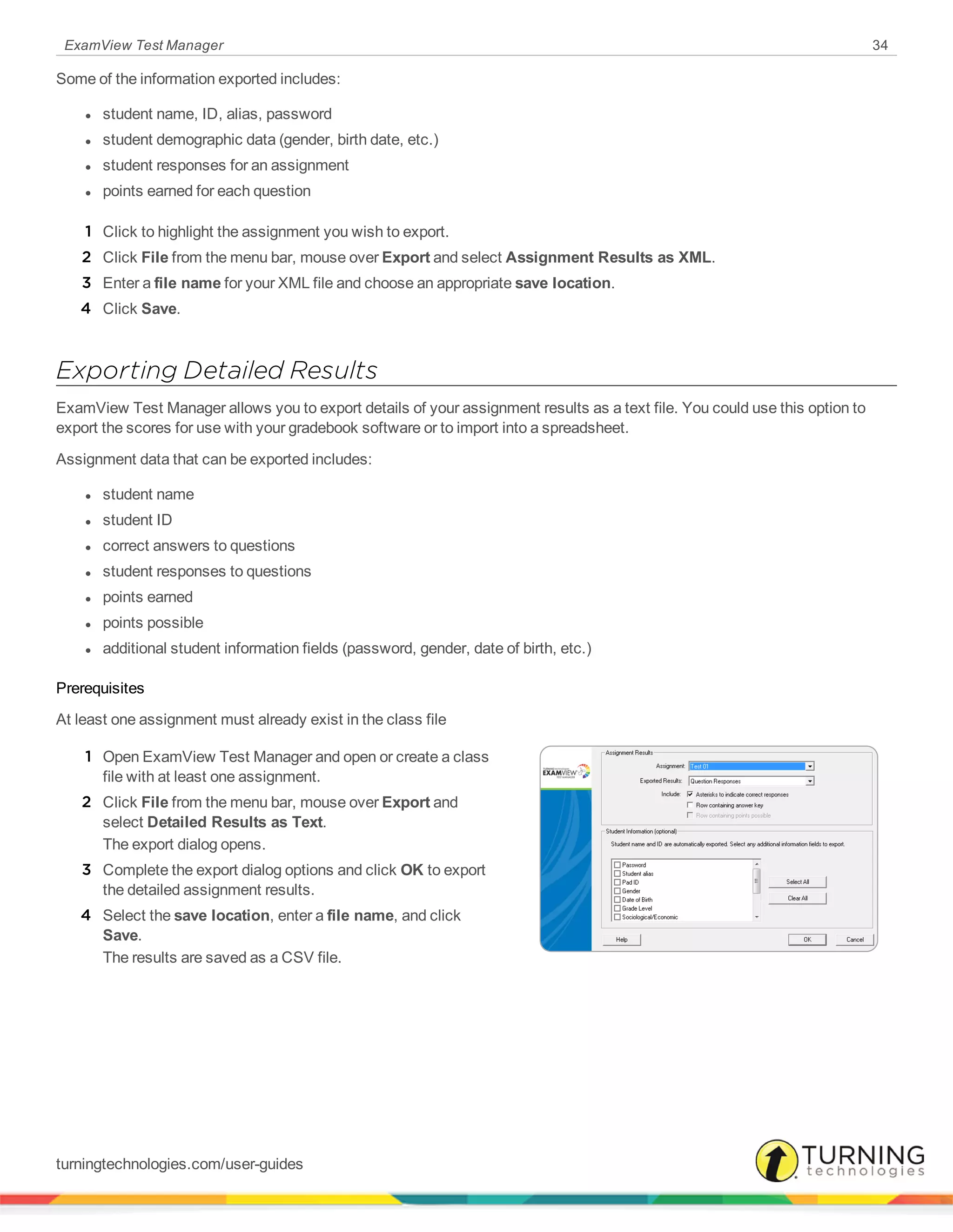 ExamView Test Manager 34
Some of the information exported includes:
l student name, ID, alias, password
l student demographic data (gender, birth date, etc.)
l student responses for an assignment
l points earned for each question
1 Click to highlight the assignment you wish to export.
2 Click File from the menu bar, mouse over Export and select Assignment Results as XML.
3 Enter a file name for your XML file and choose an appropriate save location.
4 Click Save.
Exporting Detailed Results
ExamView Test Manager allows you to export details of your assignment results as a text file. You could use this option to
export the scores for use with your gradebook software or to import into a spreadsheet.
Assignment data that can be exported includes:
l student name
l student ID
l correct answers to questions
l student responses to questions
l points earned
l points possible
l additional student information fields (password, gender, date of birth, etc.)
Prerequisites
At least one assignment must already exist in the class file
1 Open ExamView Test Manager and open or create a class
file with at least one assignment.
2 Click File from the menu bar, mouse over Export and
select Detailed Results as Text.
The export dialog opens.
3 Complete the export dialog options and click OK to export
the detailed assignment results.
4 Select the save location, enter a file name, and click
Save.
The results are saved as a CSV file.
turningtechnologies.com/user-guides
 