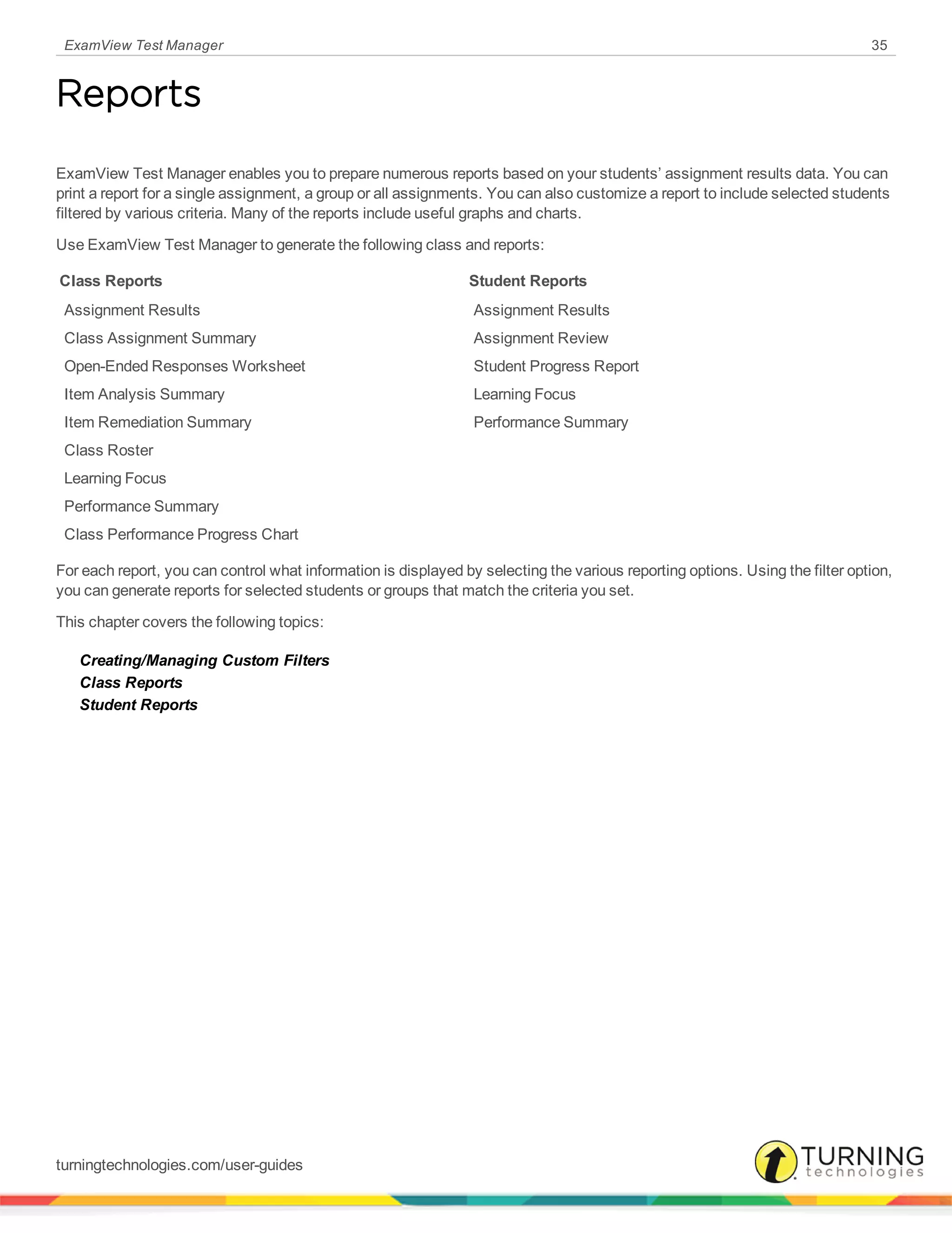 ExamView Test Manager 35
Reports
ExamView Test Manager enables you to prepare numerous reports based on your students’ assignment results data. You can
print a report for a single assignment, a group or all assignments. You can also customize a report to include selected students
filtered by various criteria. Many of the reports include useful graphs and charts.
Use ExamView Test Manager to generate the following class and reports:
Class Reports Student Reports
Assignment Results Assignment Results
Class Assignment Summary Assignment Review
Open-Ended Responses Worksheet Student Progress Report
Item Analysis Summary Learning Focus
Item Remediation Summary Performance Summary
Class Roster
Learning Focus
Performance Summary
Class Performance Progress Chart
For each report, you can control what information is displayed by selecting the various reporting options. Using the filter option,
you can generate reports for selected students or groups that match the criteria you set.
This chapter covers the following topics:
Creating/Managing Custom Filters
Class Reports
Student Reports
turningtechnologies.com/user-guides
 