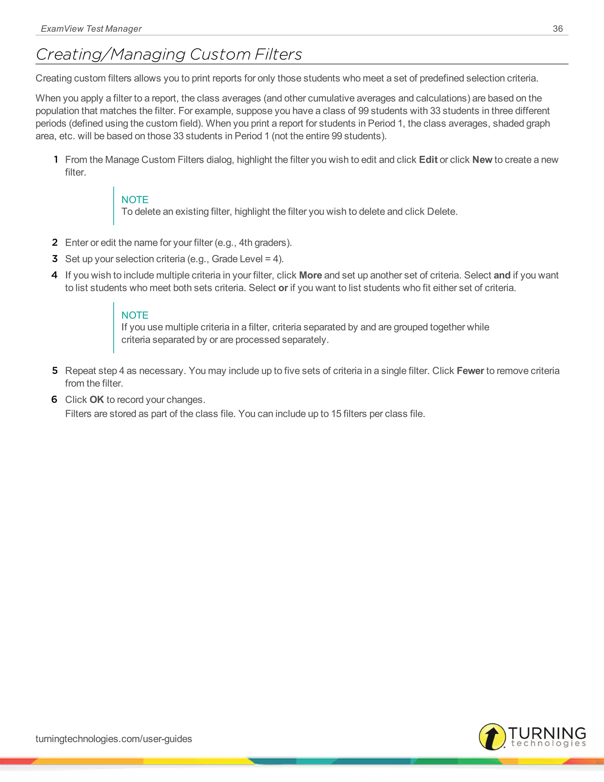 ExamView Test Manager 36
Creating/Managing Custom Filters
Creating custom filters allows you to print reports for only those students who meet a set of predefined selection criteria.
When you apply a filter to a report, the class averages (and other cumulative averages and calculations) are based on the
population that matches the filter. For example, suppose you have a class of 99 students with 33 students in three different
periods (defined using the custom field). When you print a report for students in Period 1, the class averages, shaded graph
area, etc. will be based on those 33 students in Period 1 (not the entire 99 students).
1 From the Manage Custom Filters dialog, highlight the filter you wish to edit and click Edit or click New to create a new
filter.
NOTE
To delete an existing filter, highlight the filter you wish to delete and click Delete.
2 Enter or edit the name for your filter (e.g., 4th graders).
3 Set up your selection criteria (e.g., Grade Level = 4).
4 If you wish to include multiple criteria in your filter, click More and set up another set of criteria. Select and if you want
to list students who meet both sets criteria. Select or if you want to list students who fit either set of criteria.
NOTE
If you use multiple criteria in a filter, criteria separated by and are grouped together while
criteria separated by or are processed separately.
5 Repeat step 4 as necessary. You may include up to five sets of criteria in a single filter. Click Fewer to remove criteria
from the filter.
6 Click OK to record your changes.
Filters are stored as part of the class file. You can include up to 15 filters per class file.
turningtechnologies.com/user-guides
 