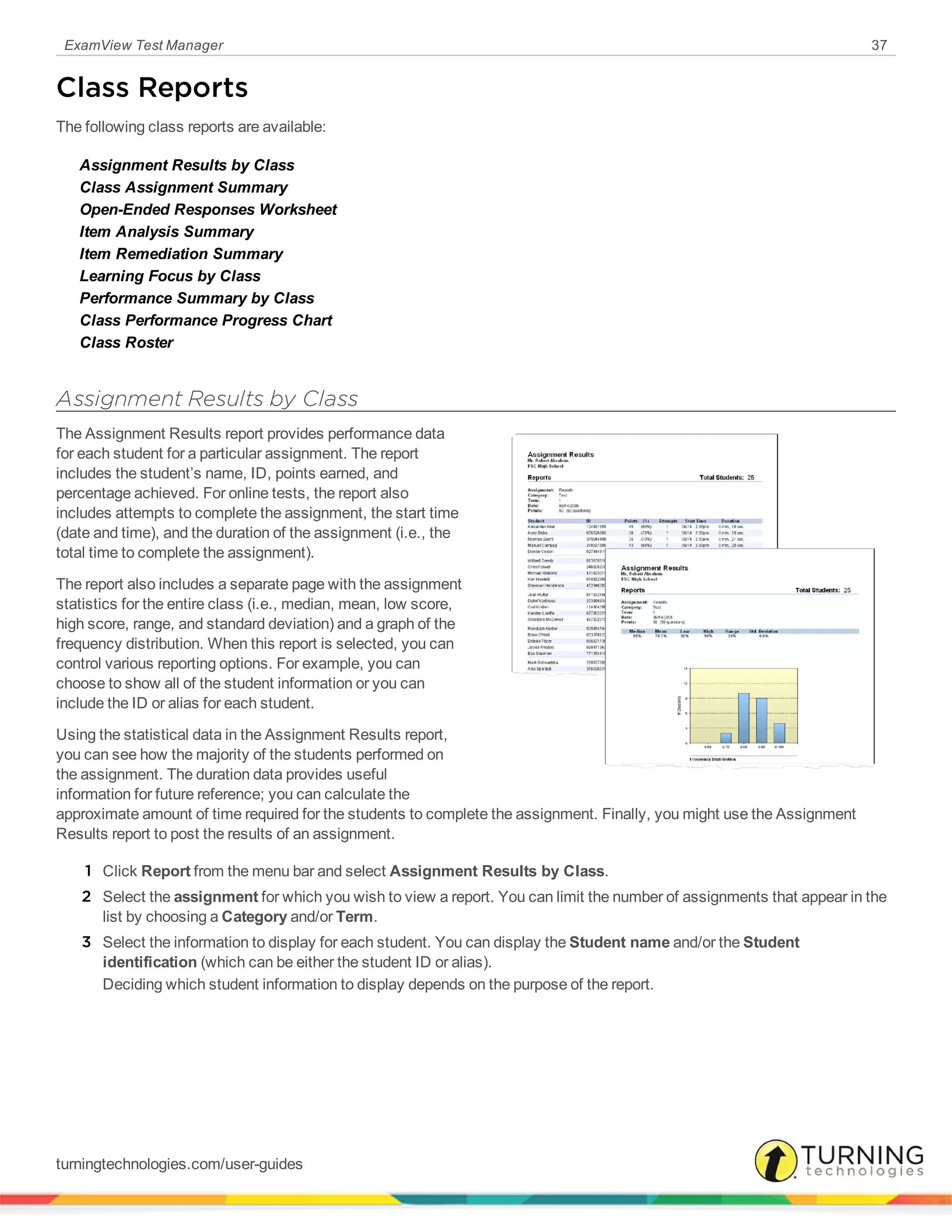 ExamView Test Manager 37
Class Reports
The following class reports are available:
Assignment Results by Class
Class Assignment Summary
Open-Ended Responses Worksheet
Item Analysis Summary
Item Remediation Summary
Learning Focus by Class
Performance Summary by Class
Class Performance Progress Chart
Class Roster
Assignment Results by Class
The Assignment Results report provides performance data
for each student for a particular assignment. The report
includes the student’s name, ID, points earned, and
percentage achieved. For online tests, the report also
includes attempts to complete the assignment, the start time
(date and time), and the duration of the assignment (i.e., the
total time to complete the assignment).
The report also includes a separate page with the assignment
statistics for the entire class (i.e., median, mean, low score,
high score, range, and standard deviation) and a graph of the
frequency distribution. When this report is selected, you can
control various reporting options. For example, you can
choose to show all of the student information or you can
include the ID or alias for each student.
Using the statistical data in the Assignment Results report,
you can see how the majority of the students performed on
the assignment. The duration data provides useful
information for future reference; you can calculate the
approximate amount of time required for the students to complete the assignment. Finally, you might use the Assignment
Results report to post the results of an assignment.
1 Click Report from the menu bar and select Assignment Results by Class.
2 Select the assignment for which you wish to view a report. You can limit the number of assignments that appear in the
list by choosing a Category and/or Term.
3 Select the information to display for each student. You can display the Student name and/or the Student
identification (which can be either the student ID or alias).
Deciding which student information to display depends on the purpose of the report.
turningtechnologies.com/user-guides
 