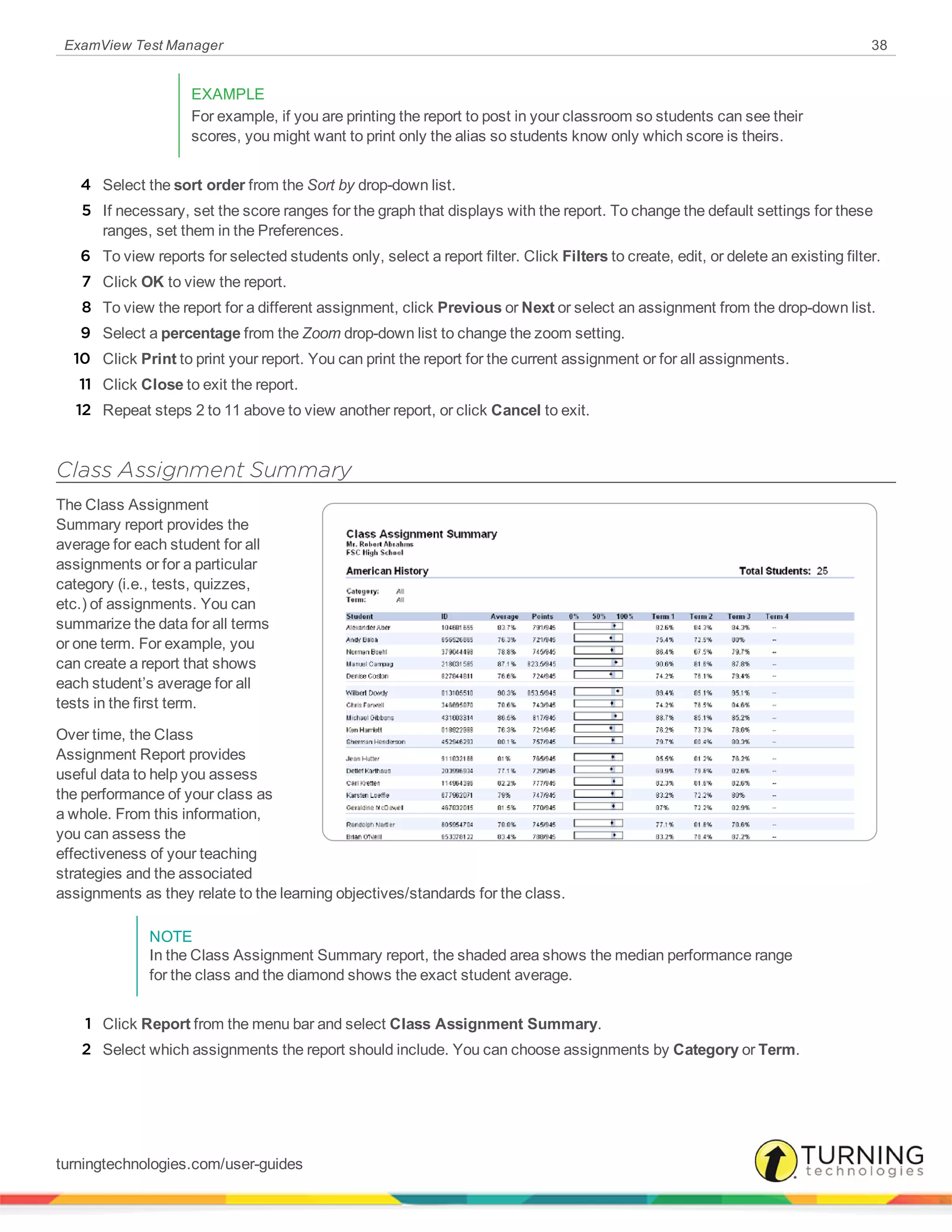 ExamView Test Manager 38
EXAMPLE
For example, if you are printing the report to post in your classroom so students can see their
scores, you might want to print only the alias so students know only which score is theirs.
4 Select the sort order from the Sort by drop-down list.
5 If necessary, set the score ranges for the graph that displays with the report. To change the default settings for these
ranges, set them in the Preferences.
6 To view reports for selected students only, select a report filter. Click Filters to create, edit, or delete an existing filter.
7 Click OK to view the report.
8 To view the report for a different assignment, click Previous or Next or select an assignment from the drop-down list.
9 Select a percentage from the Zoom drop-down list to change the zoom setting.
10 Click Print to print your report. You can print the report for the current assignment or for all assignments.
11 Click Close to exit the report.
12 Repeat steps 2 to 11 above to view another report, or click Cancel to exit.
Class Assignment Summary
The Class Assignment
Summary report provides the
average for each student for all
assignments or for a particular
category (i.e., tests, quizzes,
etc.) of assignments. You can
summarize the data for all terms
or one term. For example, you
can create a report that shows
each student’s average for all
tests in the first term.
Over time, the Class
Assignment Report provides
useful data to help you assess
the performance of your class as
a whole. From this information,
you can assess the
effectiveness of your teaching
strategies and the associated
assignments as they relate to the learning objectives/standards for the class.
NOTE
In the Class Assignment Summary report, the shaded area shows the median performance range
for the class and the diamond shows the exact student average.
1 Click Report from the menu bar and select Class Assignment Summary.
2 Select which assignments the report should include. You can choose assignments by Category or Term.
turningtechnologies.com/user-guides
 