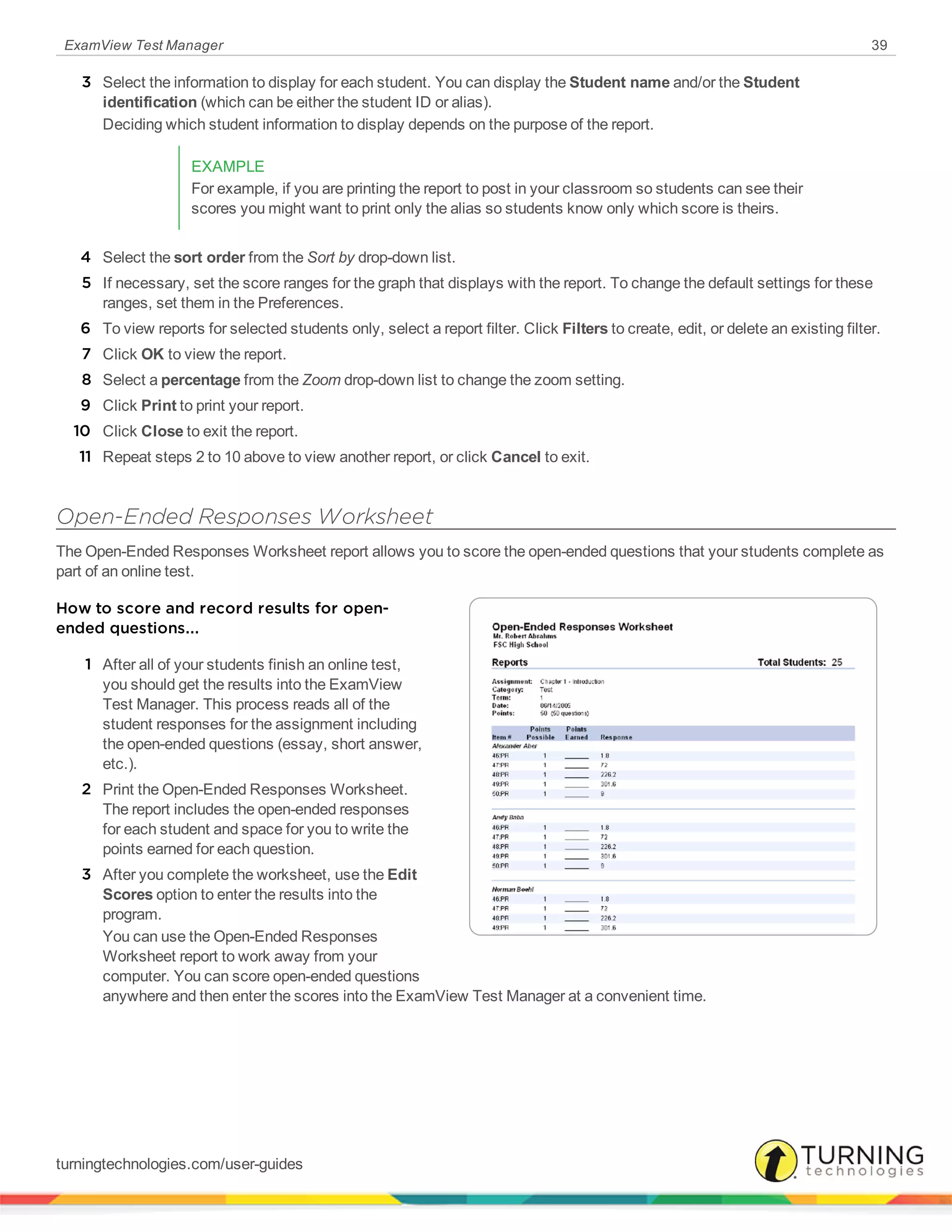 ExamView Test Manager 39
3 Select the information to display for each student. You can display the Student name and/or the Student
identification (which can be either the student ID or alias).
Deciding which student information to display depends on the purpose of the report.
EXAMPLE
For example, if you are printing the report to post in your classroom so students can see their
scores you might want to print only the alias so students know only which score is theirs.
4 Select the sort order from the Sort by drop-down list.
5 If necessary, set the score ranges for the graph that displays with the report. To change the default settings for these
ranges, set them in the Preferences.
6 To view reports for selected students only, select a report filter. Click Filters to create, edit, or delete an existing filter.
7 Click OK to view the report.
8 Select a percentage from the Zoom drop-down list to change the zoom setting.
9 Click Print to print your report.
10 Click Close to exit the report.
11 Repeat steps 2 to 10 above to view another report, or click Cancel to exit.
Open-Ended Responses Worksheet
The Open-Ended Responses Worksheet report allows you to score the open-ended questions that your students complete as
part of an online test.
How to score and record results for open-
ended questions...
1 After all of your students finish an online test,
you should get the results into the ExamView
Test Manager. This process reads all of the
student responses for the assignment including
the open-ended questions (essay, short answer,
etc.).
2 Print the Open-Ended Responses Worksheet.
The report includes the open-ended responses
for each student and space for you to write the
points earned for each question.
3 After you complete the worksheet, use the Edit
Scores option to enter the results into the
program.
You can use the Open-Ended Responses
Worksheet report to work away from your
computer. You can score open-ended questions
anywhere and then enter the scores into the ExamView Test Manager at a convenient time.
turningtechnologies.com/user-guides
 