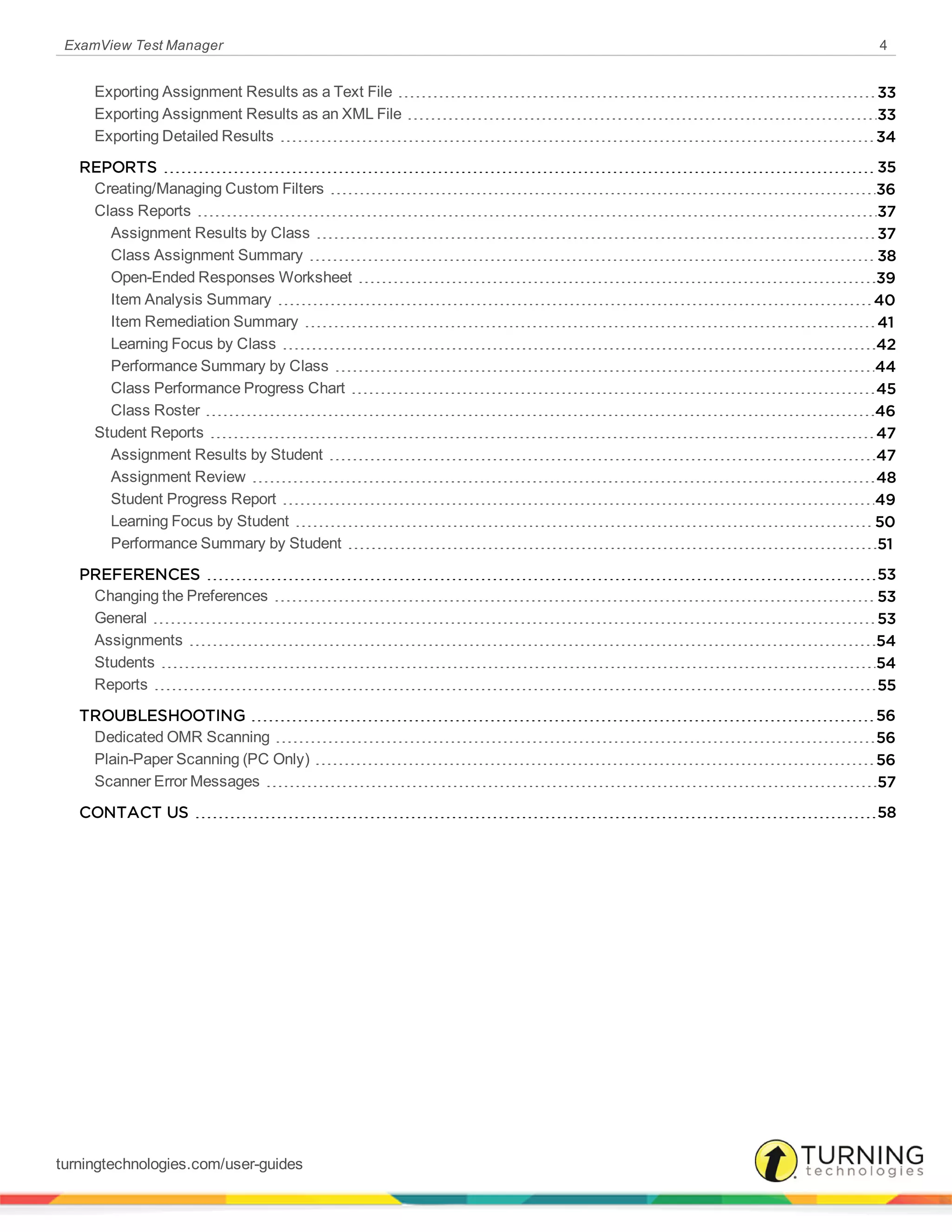 ExamView Test Manager 4
Exporting Assignment Results as a Text File 33
Exporting Assignment Results as an XML File 33
Exporting Detailed Results 34
REPORTS 35
Creating/Managing Custom Filters 36
Class Reports 37
Assignment Results by Class 37
Class Assignment Summary 38
Open-Ended Responses Worksheet 39
Item Analysis Summary 40
Item Remediation Summary 41
Learning Focus by Class 42
Performance Summary by Class 44
Class Performance Progress Chart 45
Class Roster 46
Student Reports 47
Assignment Results by Student 47
Assignment Review 48
Student Progress Report 49
Learning Focus by Student 50
Performance Summary by Student 51
PREFERENCES 53
Changing the Preferences 53
General 53
Assignments 54
Students 54
Reports 55
TROUBLESHOOTING 56
Dedicated OMR Scanning 56
Plain-Paper Scanning (PC Only) 56
Scanner Error Messages 57
CONTACT US 58
turningtechnologies.com/user-guides
 