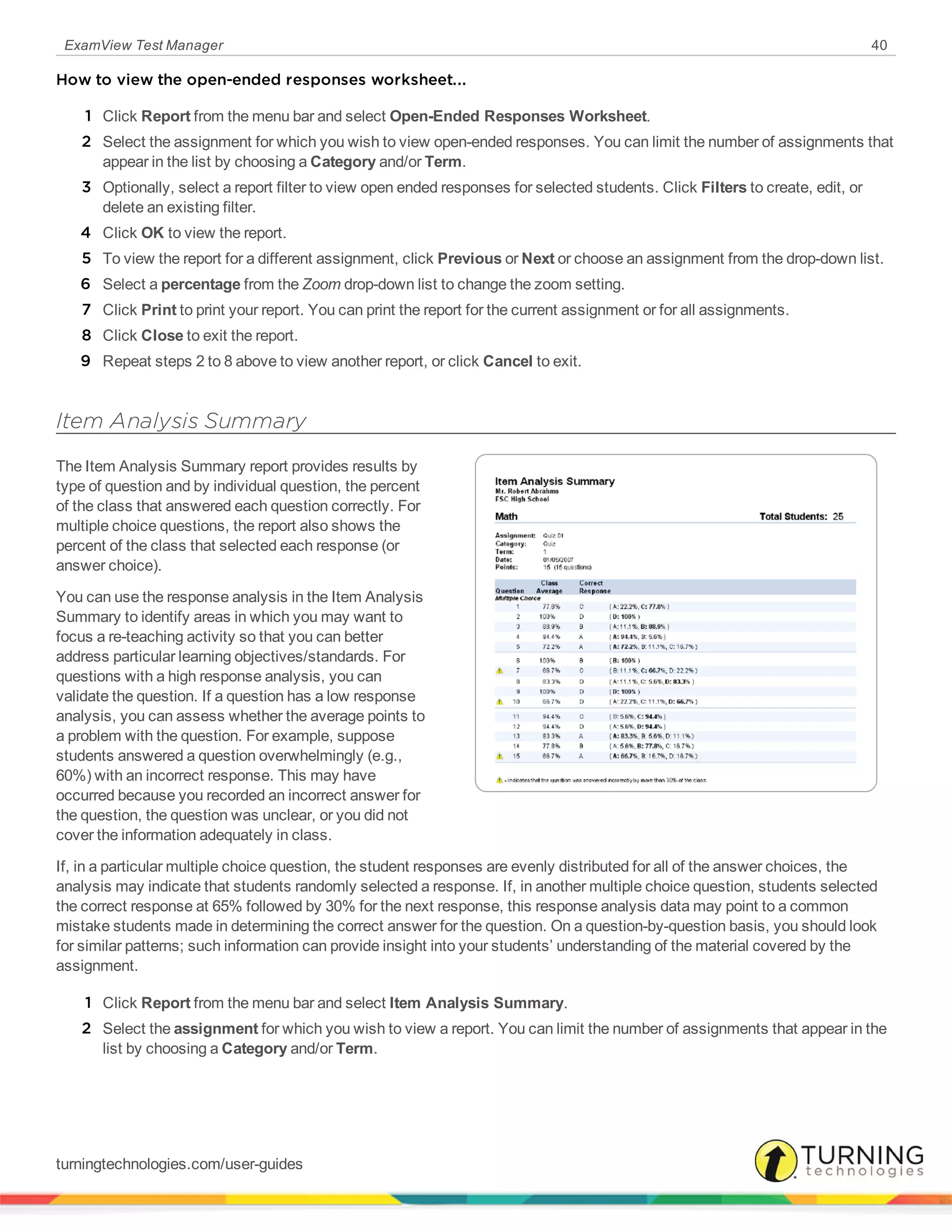 ExamView Test Manager 40
How to view the open-ended responses worksheet...
1 Click Report from the menu bar and select Open-Ended Responses Worksheet.
2 Select the assignment for which you wish to view open-ended responses. You can limit the number of assignments that
appear in the list by choosing a Category and/or Term.
3 Optionally, select a report filter to view open ended responses for selected students. Click Filters to create, edit, or
delete an existing filter.
4 Click OK to view the report.
5 To view the report for a different assignment, click Previous or Next or choose an assignment from the drop-down list.
6 Select a percentage from the Zoom drop-down list to change the zoom setting.
7 Click Print to print your report. You can print the report for the current assignment or for all assignments.
8 Click Close to exit the report.
9 Repeat steps 2 to 8 above to view another report, or click Cancel to exit.
Item Analysis Summary
The Item Analysis Summary report provides results by
type of question and by individual question, the percent
of the class that answered each question correctly. For
multiple choice questions, the report also shows the
percent of the class that selected each response (or
answer choice).
You can use the response analysis in the Item Analysis
Summary to identify areas in which you may want to
focus a re-teaching activity so that you can better
address particular learning objectives/standards. For
questions with a high response analysis, you can
validate the question. If a question has a low response
analysis, you can assess whether the average points to
a problem with the question. For example, suppose
students answered a question overwhelmingly (e.g.,
60%) with an incorrect response. This may have
occurred because you recorded an incorrect answer for
the question, the question was unclear, or you did not
cover the information adequately in class.
If, in a particular multiple choice question, the student responses are evenly distributed for all of the answer choices, the
analysis may indicate that students randomly selected a response. If, in another multiple choice question, students selected
the correct response at 65% followed by 30% for the next response, this response analysis data may point to a common
mistake students made in determining the correct answer for the question. On a question-by-question basis, you should look
for similar patterns; such information can provide insight into your students’ understanding of the material covered by the
assignment.
1 Click Report from the menu bar and select Item Analysis Summary.
2 Select the assignment for which you wish to view a report. You can limit the number of assignments that appear in the
list by choosing a Category and/or Term.
turningtechnologies.com/user-guides
 