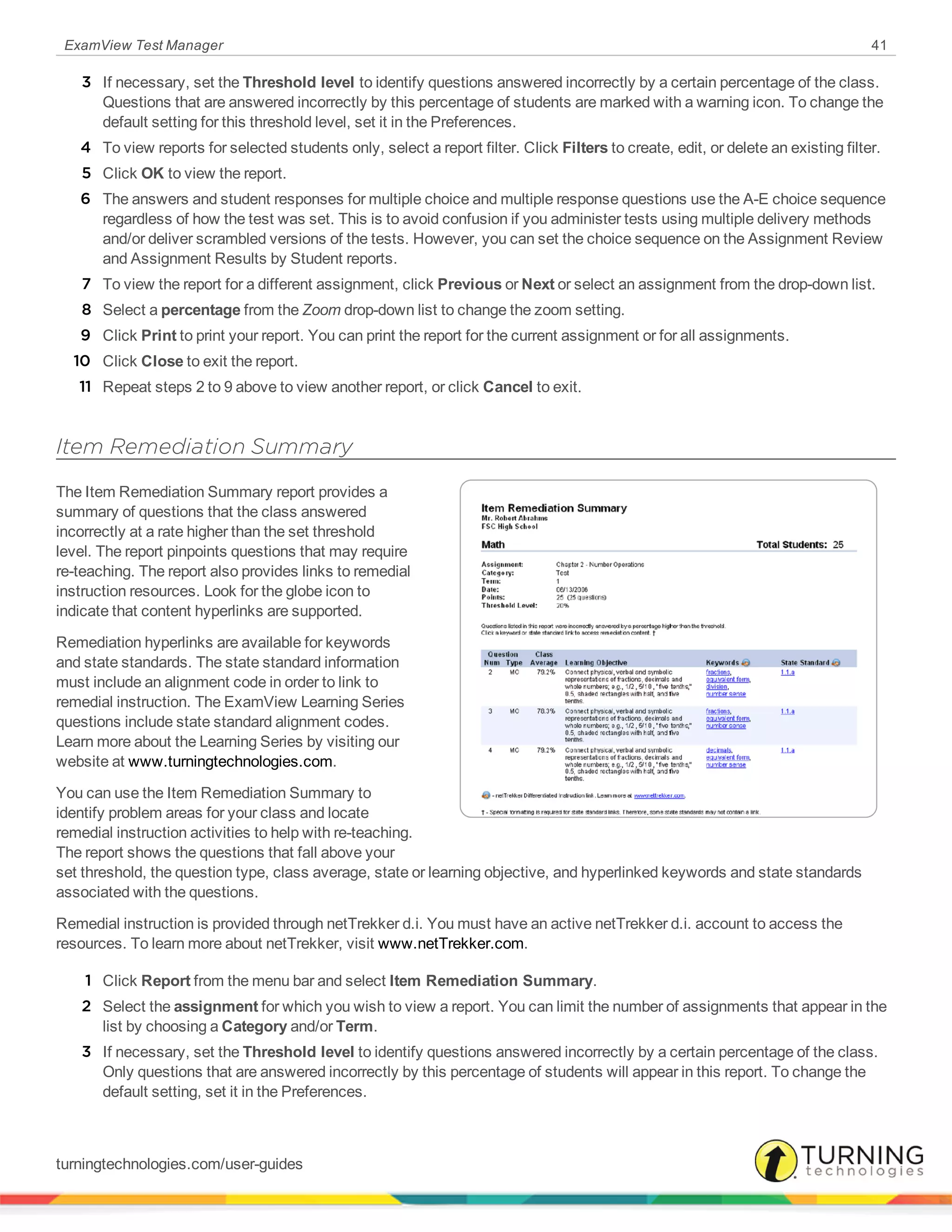 ExamView Test Manager 41
3 If necessary, set the Threshold level to identify questions answered incorrectly by a certain percentage of the class.
Questions that are answered incorrectly by this percentage of students are marked with a warning icon. To change the
default setting for this threshold level, set it in the Preferences.
4 To view reports for selected students only, select a report filter. Click Filters to create, edit, or delete an existing filter.
5 Click OK to view the report.
6 The answers and student responses for multiple choice and multiple response questions use the A-E choice sequence
regardless of how the test was set. This is to avoid confusion if you administer tests using multiple delivery methods
and/or deliver scrambled versions of the tests. However, you can set the choice sequence on the Assignment Review
and Assignment Results by Student reports.
7 To view the report for a different assignment, click Previous or Next or select an assignment from the drop-down list.
8 Select a percentage from the Zoom drop-down list to change the zoom setting.
9 Click Print to print your report. You can print the report for the current assignment or for all assignments.
10 Click Close to exit the report.
11 Repeat steps 2 to 9 above to view another report, or click Cancel to exit.
Item Remediation Summary
The Item Remediation Summary report provides a
summary of questions that the class answered
incorrectly at a rate higher than the set threshold
level. The report pinpoints questions that may require
re-teaching. The report also provides links to remedial
instruction resources. Look for the globe icon to
indicate that content hyperlinks are supported.
Remediation hyperlinks are available for keywords
and state standards. The state standard information
must include an alignment code in order to link to
remedial instruction. The ExamView Learning Series
questions include state standard alignment codes.
Learn more about the Learning Series by visiting our
website at www.turningtechnologies.com.
You can use the Item Remediation Summary to
identify problem areas for your class and locate
remedial instruction activities to help with re-teaching.
The report shows the questions that fall above your
set threshold, the question type, class average, state or learning objective, and hyperlinked keywords and state standards
associated with the questions.
Remedial instruction is provided through netTrekker d.i. You must have an active netTrekker d.i. account to access the
resources. To learn more about netTrekker, visit www.netTrekker.com.
1 Click Report from the menu bar and select Item Remediation Summary.
2 Select the assignment for which you wish to view a report. You can limit the number of assignments that appear in the
list by choosing a Category and/or Term.
3 If necessary, set the Threshold level to identify questions answered incorrectly by a certain percentage of the class.
Only questions that are answered incorrectly by this percentage of students will appear in this report. To change the
default setting, set it in the Preferences.
turningtechnologies.com/user-guides
 