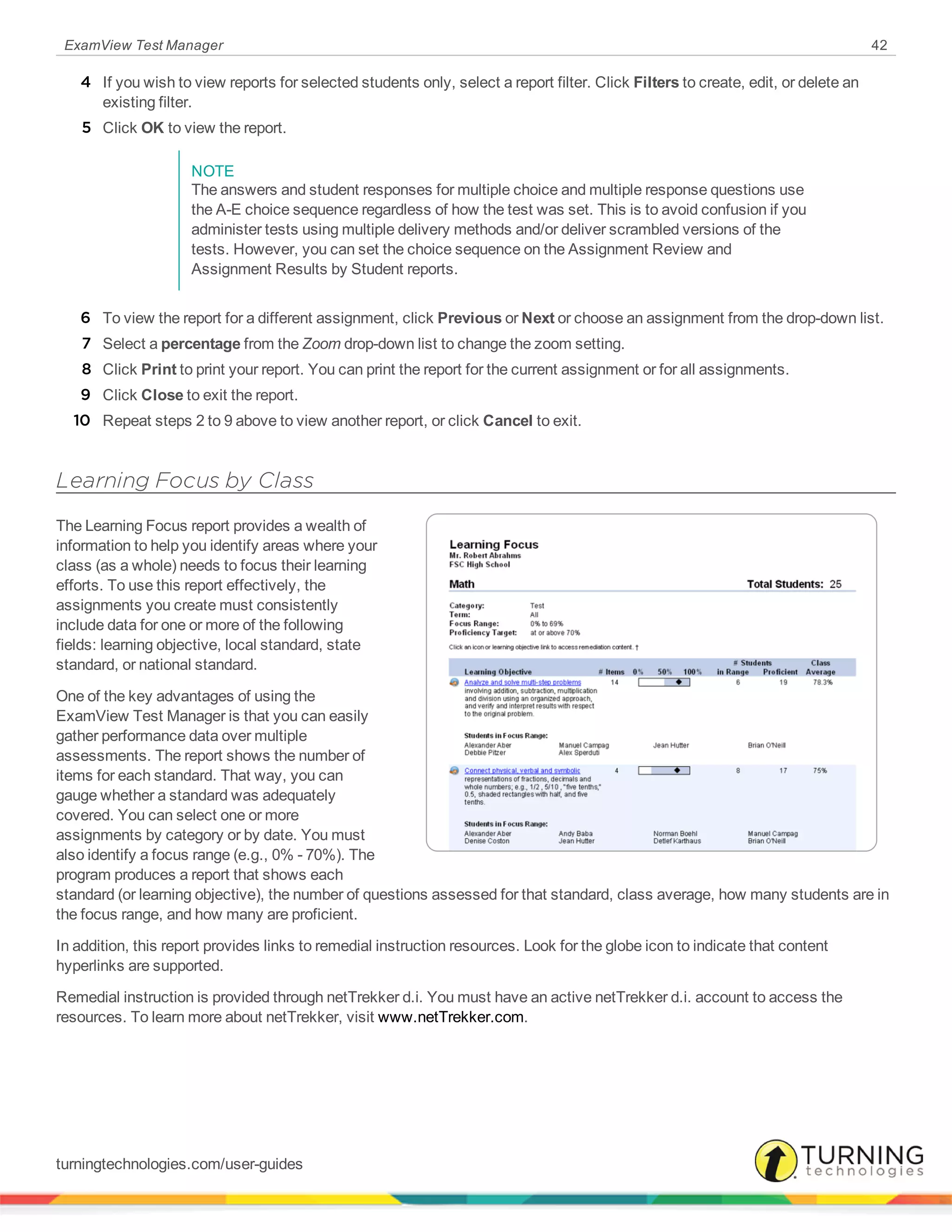 ExamView Test Manager 42
4 If you wish to view reports for selected students only, select a report filter. Click Filters to create, edit, or delete an
existing filter.
5 Click OK to view the report.
NOTE
The answers and student responses for multiple choice and multiple response questions use
the A-E choice sequence regardless of how the test was set. This is to avoid confusion if you
administer tests using multiple delivery methods and/or deliver scrambled versions of the
tests. However, you can set the choice sequence on the Assignment Review and
Assignment Results by Student reports.
6 To view the report for a different assignment, click Previous or Next or choose an assignment from the drop-down list.
7 Select a percentage from the Zoom drop-down list to change the zoom setting.
8 Click Print to print your report. You can print the report for the current assignment or for all assignments.
9 Click Close to exit the report.
10 Repeat steps 2 to 9 above to view another report, or click Cancel to exit.
Learning Focus by Class
The Learning Focus report provides a wealth of
information to help you identify areas where your
class (as a whole) needs to focus their learning
efforts. To use this report effectively, the
assignments you create must consistently
include data for one or more of the following
fields: learning objective, local standard, state
standard, or national standard.
One of the key advantages of using the
ExamView Test Manager is that you can easily
gather performance data over multiple
assessments. The report shows the number of
items for each standard. That way, you can
gauge whether a standard was adequately
covered. You can select one or more
assignments by category or by date. You must
also identify a focus range (e.g., 0% - 70%). The
program produces a report that shows each
standard (or learning objective), the number of questions assessed for that standard, class average, how many students are in
the focus range, and how many are proficient.
In addition, this report provides links to remedial instruction resources. Look for the globe icon to indicate that content
hyperlinks are supported.
Remedial instruction is provided through netTrekker d.i. You must have an active netTrekker d.i. account to access the
resources. To learn more about netTrekker, visit www.netTrekker.com.
turningtechnologies.com/user-guides
 