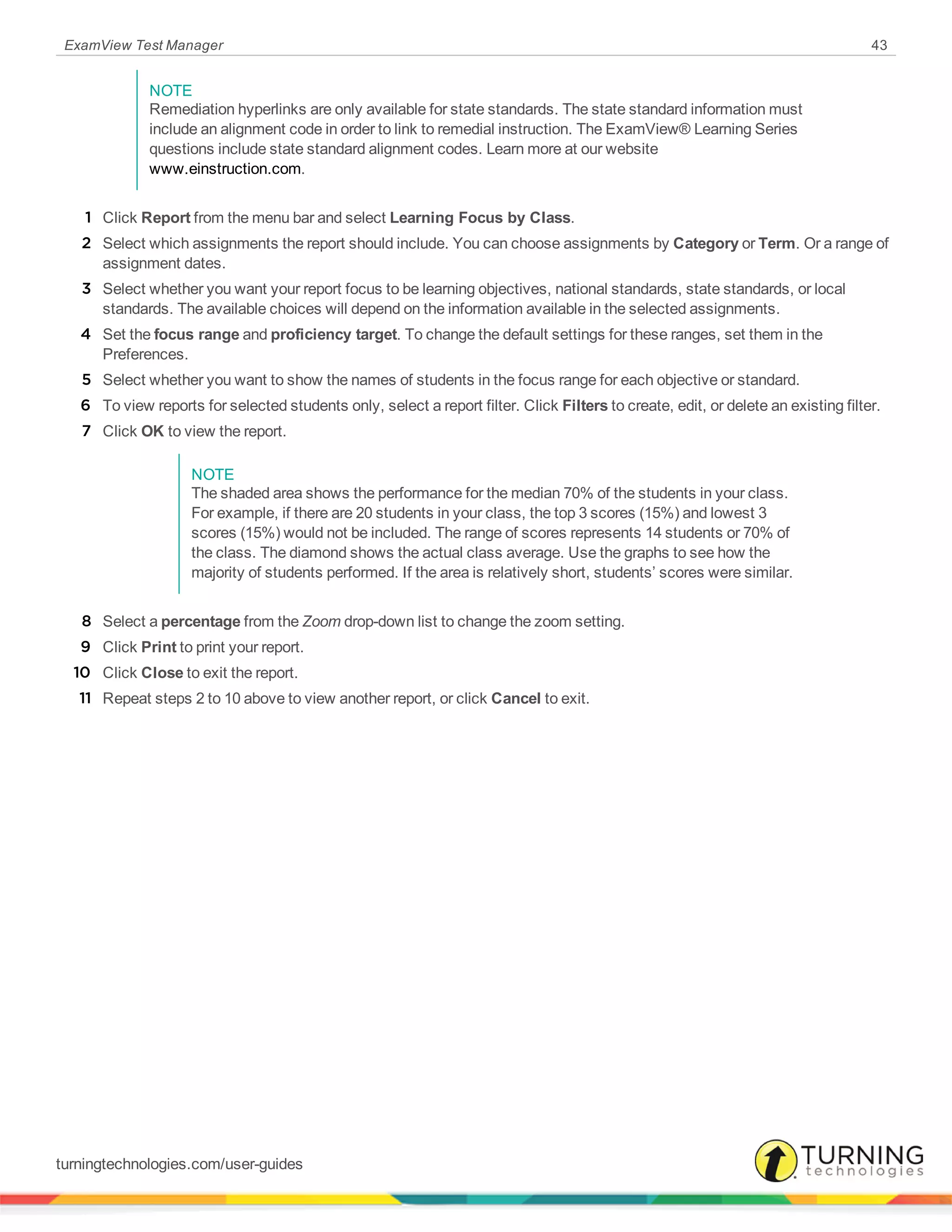 ExamView Test Manager 43
NOTE
Remediation hyperlinks are only available for state standards. The state standard information must
include an alignment code in order to link to remedial instruction. The ExamView® Learning Series
questions include state standard alignment codes. Learn more at our website
www.einstruction.com.
1 Click Report from the menu bar and select Learning Focus by Class.
2 Select which assignments the report should include. You can choose assignments by Category or Term. Or a range of
assignment dates.
3 Select whether you want your report focus to be learning objectives, national standards, state standards, or local
standards. The available choices will depend on the information available in the selected assignments.
4 Set the focus range and proficiency target. To change the default settings for these ranges, set them in the
Preferences.
5 Select whether you want to show the names of students in the focus range for each objective or standard.
6 To view reports for selected students only, select a report filter. Click Filters to create, edit, or delete an existing filter.
7 Click OK to view the report.
NOTE
The shaded area shows the performance for the median 70% of the students in your class.
For example, if there are 20 students in your class, the top 3 scores (15%) and lowest 3
scores (15%) would not be included. The range of scores represents 14 students or 70% of
the class. The diamond shows the actual class average. Use the graphs to see how the
majority of students performed. If the area is relatively short, students’ scores were similar.
8 Select a percentage from the Zoom drop-down list to change the zoom setting.
9 Click Print to print your report.
10 Click Close to exit the report.
11 Repeat steps 2 to 10 above to view another report, or click Cancel to exit.
turningtechnologies.com/user-guides
 