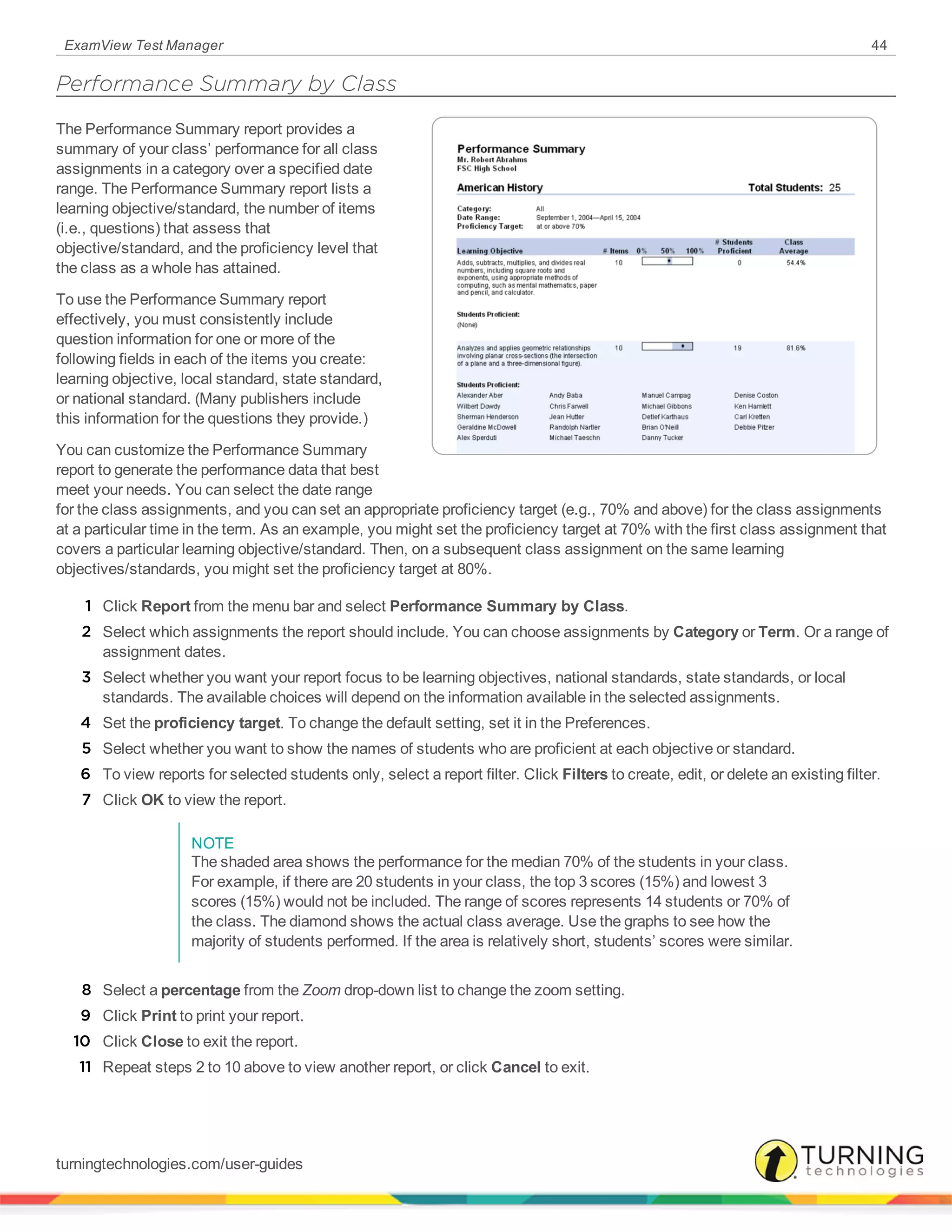 ExamView Test Manager 44
Performance Summary by Class
The Performance Summary report provides a
summary of your class’ performance for all class
assignments in a category over a specified date
range. The Performance Summary report lists a
learning objective/standard, the number of items
(i.e., questions) that assess that
objective/standard, and the proficiency level that
the class as a whole has attained.
To use the Performance Summary report
effectively, you must consistently include
question information for one or more of the
following fields in each of the items you create:
learning objective, local standard, state standard,
or national standard. (Many publishers include
this information for the questions they provide.)
You can customize the Performance Summary
report to generate the performance data that best
meet your needs. You can select the date range
for the class assignments, and you can set an appropriate proficiency target (e.g., 70% and above) for the class assignments
at a particular time in the term. As an example, you might set the proficiency target at 70% with the first class assignment that
covers a particular learning objective/standard. Then, on a subsequent class assignment on the same learning
objectives/standards, you might set the proficiency target at 80%.
1 Click Report from the menu bar and select Performance Summary by Class.
2 Select which assignments the report should include. You can choose assignments by Category or Term. Or a range of
assignment dates.
3 Select whether you want your report focus to be learning objectives, national standards, state standards, or local
standards. The available choices will depend on the information available in the selected assignments.
4 Set the proficiency target. To change the default setting, set it in the Preferences.
5 Select whether you want to show the names of students who are proficient at each objective or standard.
6 To view reports for selected students only, select a report filter. Click Filters to create, edit, or delete an existing filter.
7 Click OK to view the report.
NOTE
The shaded area shows the performance for the median 70% of the students in your class.
For example, if there are 20 students in your class, the top 3 scores (15%) and lowest 3
scores (15%) would not be included. The range of scores represents 14 students or 70% of
the class. The diamond shows the actual class average. Use the graphs to see how the
majority of students performed. If the area is relatively short, students’ scores were similar.
8 Select a percentage from the Zoom drop-down list to change the zoom setting.
9 Click Print to print your report.
10 Click Close to exit the report.
11 Repeat steps 2 to 10 above to view another report, or click Cancel to exit.
turningtechnologies.com/user-guides
 