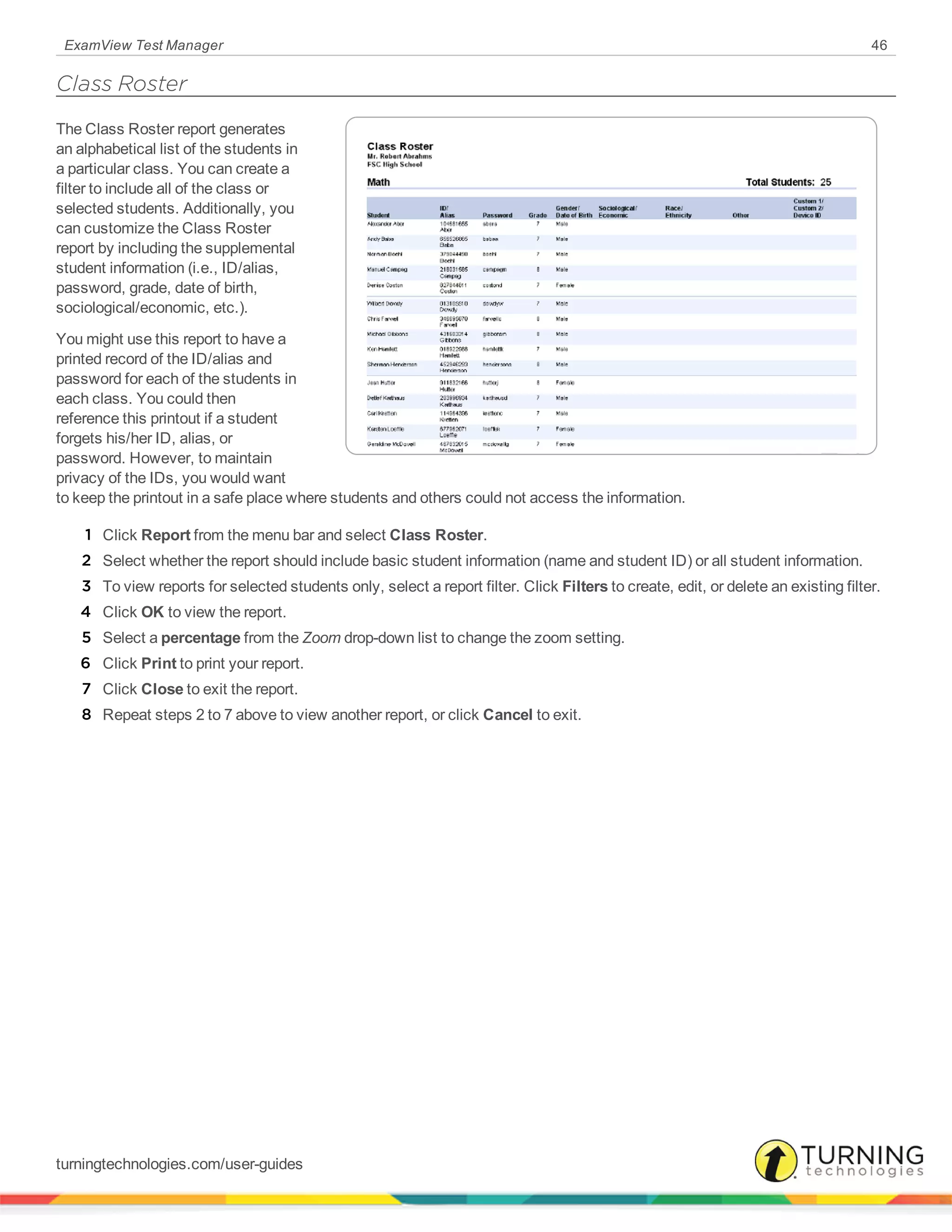 ExamView Test Manager 46
Class Roster
The Class Roster report generates
an alphabetical list of the students in
a particular class. You can create a
filter to include all of the class or
selected students. Additionally, you
can customize the Class Roster
report by including the supplemental
student information (i.e., ID/alias,
password, grade, date of birth,
sociological/economic, etc.).
You might use this report to have a
printed record of the ID/alias and
password for each of the students in
each class. You could then
reference this printout if a student
forgets his/her ID, alias, or
password. However, to maintain
privacy of the IDs, you would want
to keep the printout in a safe place where students and others could not access the information.
1 Click Report from the menu bar and select Class Roster.
2 Select whether the report should include basic student information (name and student ID) or all student information.
3 To view reports for selected students only, select a report filter. Click Filters to create, edit, or delete an existing filter.
4 Click OK to view the report.
5 Select a percentage from the Zoom drop-down list to change the zoom setting.
6 Click Print to print your report.
7 Click Close to exit the report.
8 Repeat steps 2 to 7 above to view another report, or click Cancel to exit.
turningtechnologies.com/user-guides
 
