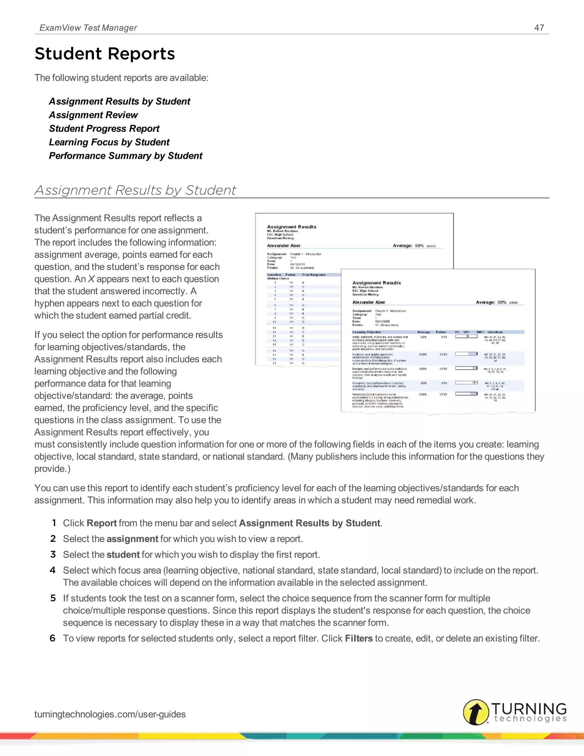 ExamView Test Manager 47
Student Reports
The following student reports are available:
Assignment Results by Student
Assignment Review
Student Progress Report
Learning Focus by Student
Performance Summary by Student
Assignment Results by Student
The Assignment Results report reflects a
student’s performance for one assignment.
The report includes the following information:
assignment average, points earned for each
question, and the student’s response for each
question. An X appears next to each question
that the student answered incorrectly. A
hyphen appears next to each question for
which the student earned partial credit.
If you select the option for performance results
for learning objectives/standards, the
Assignment Results report also includes each
learning objective and the following
performance data for that learning
objective/standard: the average, points
earned, the proficiency level, and the specific
questions in the class assignment. To use the
Assignment Results report effectively, you
must consistently include question information for one or more of the following fields in each of the items you create: learning
objective, local standard, state standard, or national standard. (Many publishers include this information for the questions they
provide.)
You can use this report to identify each student’s proficiency level for each of the learning objectives/standards for each
assignment. This information may also help you to identify areas in which a student may need remedial work.
1 Click Report from the menu bar and select Assignment Results by Student.
2 Select the assignment for which you wish to view a report.
3 Select the student for which you wish to display the first report.
4 Select which focus area (learning objective, national standard, state standard, local standard) to include on the report.
The available choices will depend on the information available in the selected assignment.
5 If students took the test on a scanner form, select the choice sequence from the scanner form for multiple
choice/multiple response questions. Since this report displays the student's response for each question, the choice
sequence is necessary to display these in a way that matches the scanner form.
6 To view reports for selected students only, select a report filter. Click Filters to create, edit, or delete an existing filter.
turningtechnologies.com/user-guides
 