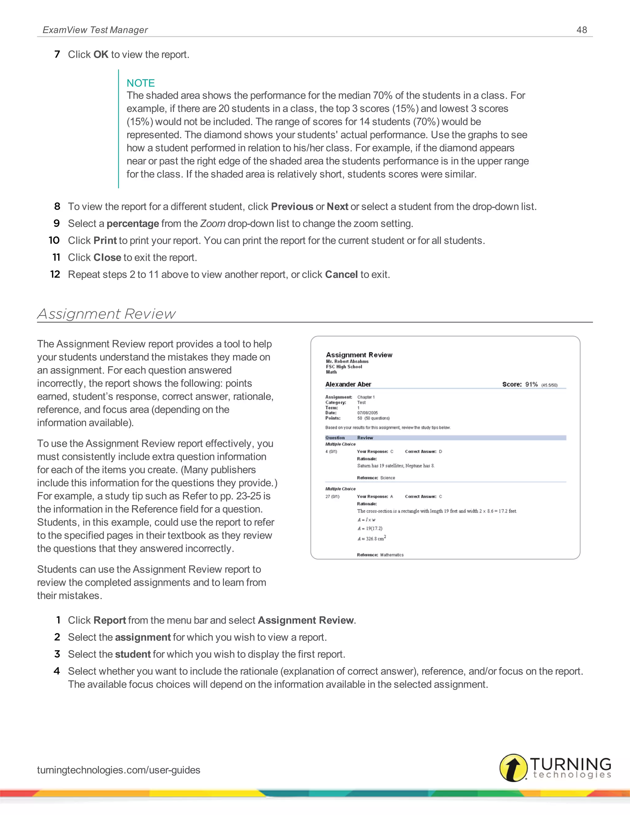 ExamView Test Manager 48
7 Click OK to view the report.
NOTE
The shaded area shows the performance for the median 70% of the students in a class. For
example, if there are 20 students in a class, the top 3 scores (15%) and lowest 3 scores
(15%) would not be included. The range of scores for 14 students (70%) would be
represented. The diamond shows your students' actual performance. Use the graphs to see
how a student performed in relation to his/her class. For example, if the diamond appears
near or past the right edge of the shaded area the students performance is in the upper range
for the class. If the shaded area is relatively short, students scores were similar.
8 To view the report for a different student, click Previous or Next or select a student from the drop-down list.
9 Select a percentage from the Zoom drop-down list to change the zoom setting.
10 Click Print to print your report. You can print the report for the current student or for all students.
11 Click Close to exit the report.
12 Repeat steps 2 to 11 above to view another report, or click Cancel to exit.
Assignment Review
The Assignment Review report provides a tool to help
your students understand the mistakes they made on
an assignment. For each question answered
incorrectly, the report shows the following: points
earned, student’s response, correct answer, rationale,
reference, and focus area (depending on the
information available).
To use the Assignment Review report effectively, you
must consistently include extra question information
for each of the items you create. (Many publishers
include this information for the questions they provide.)
For example, a study tip such as Refer to pp. 23-25 is
the information in the Reference field for a question.
Students, in this example, could use the report to refer
to the specified pages in their textbook as they review
the questions that they answered incorrectly.
Students can use the Assignment Review report to
review the completed assignments and to learn from
their mistakes.
1 Click Report from the menu bar and select Assignment Review.
2 Select the assignment for which you wish to view a report.
3 Select the student for which you wish to display the first report.
4 Select whether you want to include the rationale (explanation of correct answer), reference, and/or focus on the report.
The available focus choices will depend on the information available in the selected assignment.
turningtechnologies.com/user-guides
 
