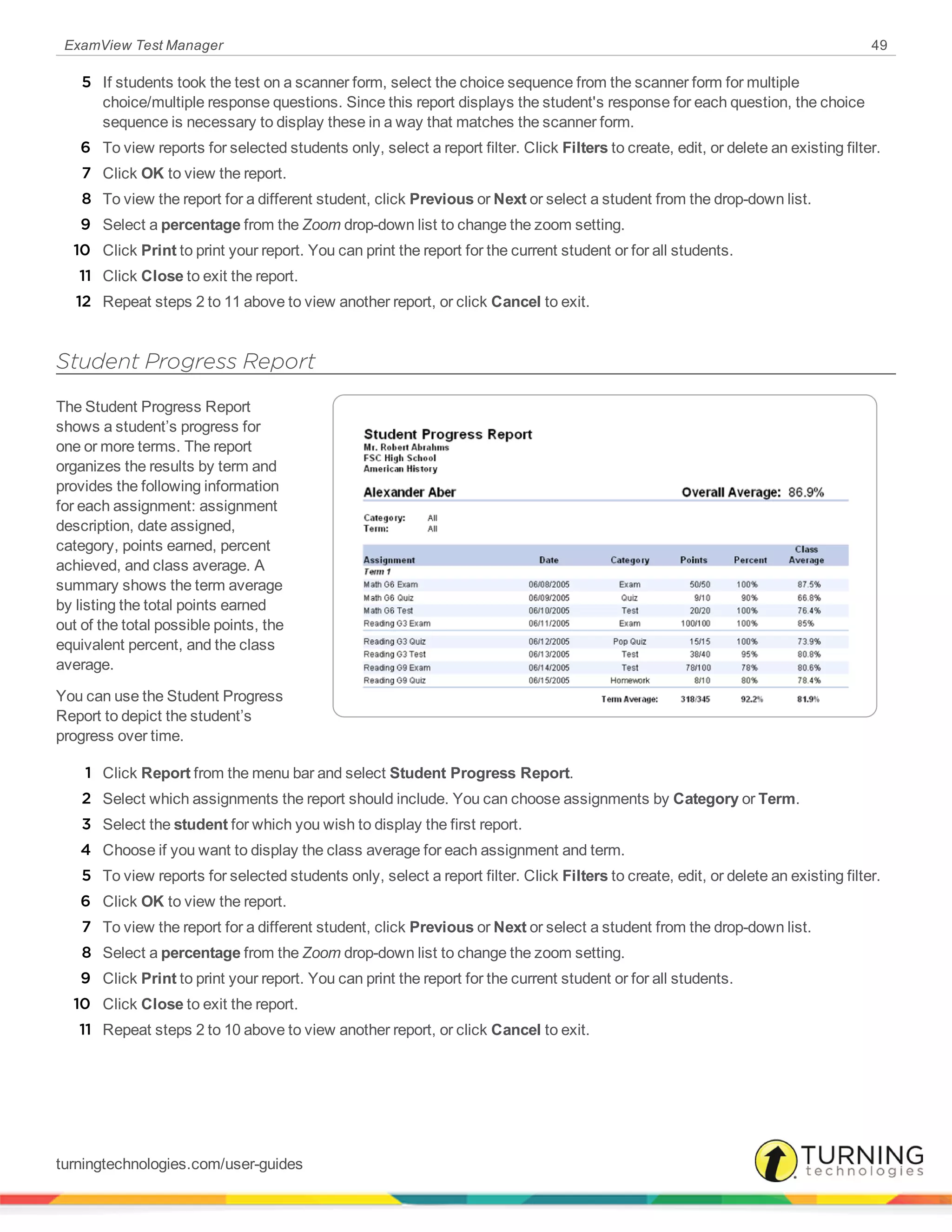 ExamView Test Manager 49
5 If students took the test on a scanner form, select the choice sequence from the scanner form for multiple
choice/multiple response questions. Since this report displays the student's response for each question, the choice
sequence is necessary to display these in a way that matches the scanner form.
6 To view reports for selected students only, select a report filter. Click Filters to create, edit, or delete an existing filter.
7 Click OK to view the report.
8 To view the report for a different student, click Previous or Next or select a student from the drop-down list.
9 Select a percentage from the Zoom drop-down list to change the zoom setting.
10 Click Print to print your report. You can print the report for the current student or for all students.
11 Click Close to exit the report.
12 Repeat steps 2 to 11 above to view another report, or click Cancel to exit.
Student Progress Report
The Student Progress Report
shows a student’s progress for
one or more terms. The report
organizes the results by term and
provides the following information
for each assignment: assignment
description, date assigned,
category, points earned, percent
achieved, and class average. A
summary shows the term average
by listing the total points earned
out of the total possible points, the
equivalent percent, and the class
average.
You can use the Student Progress
Report to depict the student’s
progress over time.
1 Click Report from the menu bar and select Student Progress Report.
2 Select which assignments the report should include. You can choose assignments by Category or Term.
3 Select the student for which you wish to display the first report.
4 Choose if you want to display the class average for each assignment and term.
5 To view reports for selected students only, select a report filter. Click Filters to create, edit, or delete an existing filter.
6 Click OK to view the report.
7 To view the report for a different student, click Previous or Next or select a student from the drop-down list.
8 Select a percentage from the Zoom drop-down list to change the zoom setting.
9 Click Print to print your report. You can print the report for the current student or for all students.
10 Click Close to exit the report.
11 Repeat steps 2 to 10 above to view another report, or click Cancel to exit.
turningtechnologies.com/user-guides
 