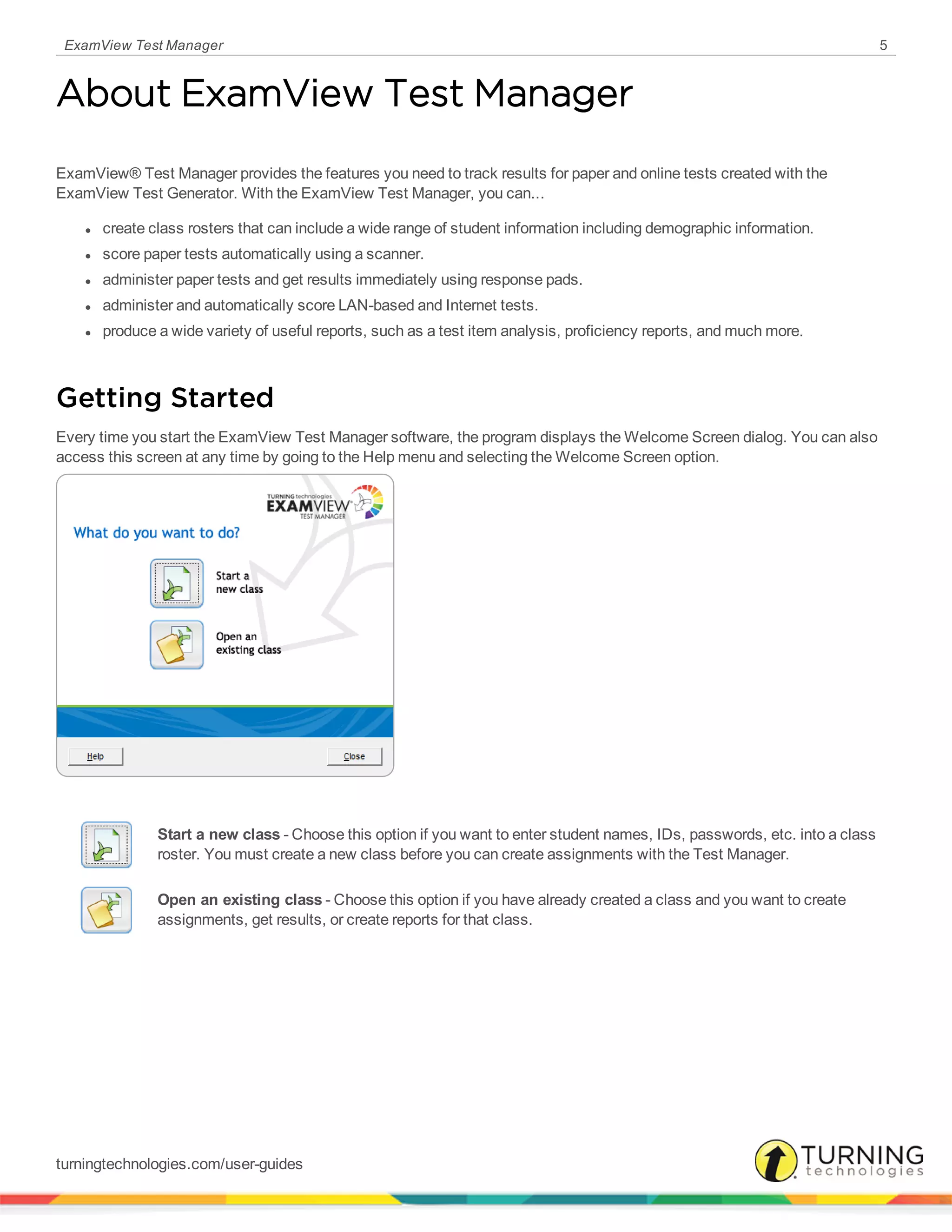 ExamView Test Manager 5
About ExamView Test Manager
ExamView® Test Manager provides the features you need to track results for paper and online tests created with the
ExamView Test Generator. With the ExamView Test Manager, you can...
l create class rosters that can include a wide range of student information including demographic information.
l score paper tests automatically using a scanner.
l administer paper tests and get results immediately using response pads.
l administer and automatically score LAN-based and Internet tests.
l produce a wide variety of useful reports, such as a test item analysis, proficiency reports, and much more.
Getting Started
Every time you start the ExamView Test Manager software, the program displays the Welcome Screen dialog. You can also
access this screen at any time by going to the Help menu and selecting the Welcome Screen option.
Start a new class - Choose this option if you want to enter student names, IDs, passwords, etc. into a class
roster. You must create a new class before you can create assignments with the Test Manager.
Open an existing class - Choose this option if you have already created a class and you want to create
assignments, get results, or create reports for that class.
turningtechnologies.com/user-guides
 