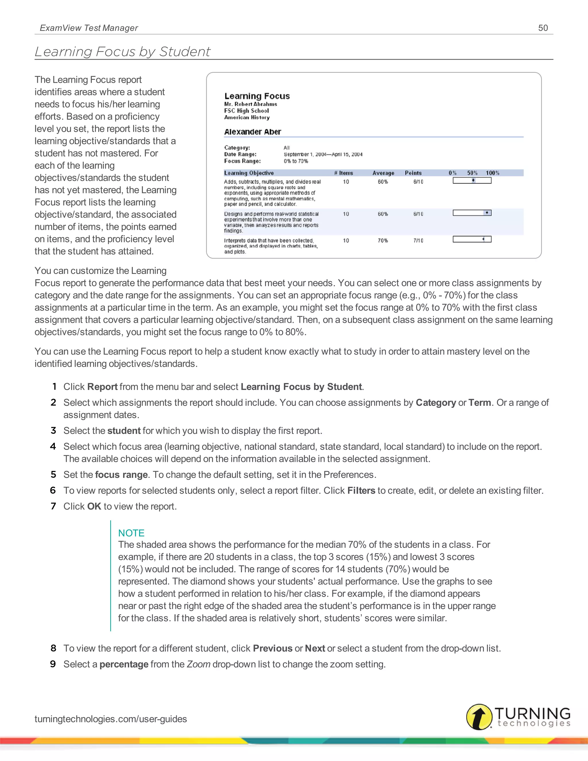 ExamView Test Manager 50
Learning Focus by Student
The Learning Focus report
identifies areas where a student
needs to focus his/her learning
efforts. Based on a proficiency
level you set, the report lists the
learning objective/standards that a
student has not mastered. For
each of the learning
objectives/standards the student
has not yet mastered, the Learning
Focus report lists the learning
objective/standard, the associated
number of items, the points earned
on items, and the proficiency level
that the student has attained.
You can customize the Learning
Focus report to generate the performance data that best meet your needs. You can select one or more class assignments by
category and the date range for the assignments. You can set an appropriate focus range (e.g., 0% - 70%) for the class
assignments at a particular time in the term. As an example, you might set the focus range at 0% to 70% with the first class
assignment that covers a particular learning objective/standard. Then, on a subsequent class assignment on the same learning
objectives/standards, you might set the focus range to 0% to 80%.
You can use the Learning Focus report to help a student know exactly what to study in order to attain mastery level on the
identified learning objectives/standards.
1 Click Report from the menu bar and select Learning Focus by Student.
2 Select which assignments the report should include. You can choose assignments by Category or Term. Or a range of
assignment dates.
3 Select the student for which you wish to display the first report.
4 Select which focus area (learning objective, national standard, state standard, local standard) to include on the report.
The available choices will depend on the information available in the selected assignment.
5 Set the focus range. To change the default setting, set it in the Preferences.
6 To view reports for selected students only, select a report filter. Click Filters to create, edit, or delete an existing filter.
7 Click OK to view the report.
NOTE
The shaded area shows the performance for the median 70% of the students in a class. For
example, if there are 20 students in a class, the top 3 scores (15%) and lowest 3 scores
(15%) would not be included. The range of scores for 14 students (70%) would be
represented. The diamond shows your students' actual performance. Use the graphs to see
how a student performed in relation to his/her class. For example, if the diamond appears
near or past the right edge of the shaded area the student’s performance is in the upper range
for the class. If the shaded area is relatively short, students’ scores were similar.
8 To view the report for a different student, click Previous or Next or select a student from the drop-down list.
9 Select a percentage from the Zoom drop-down list to change the zoom setting.
turningtechnologies.com/user-guides
 