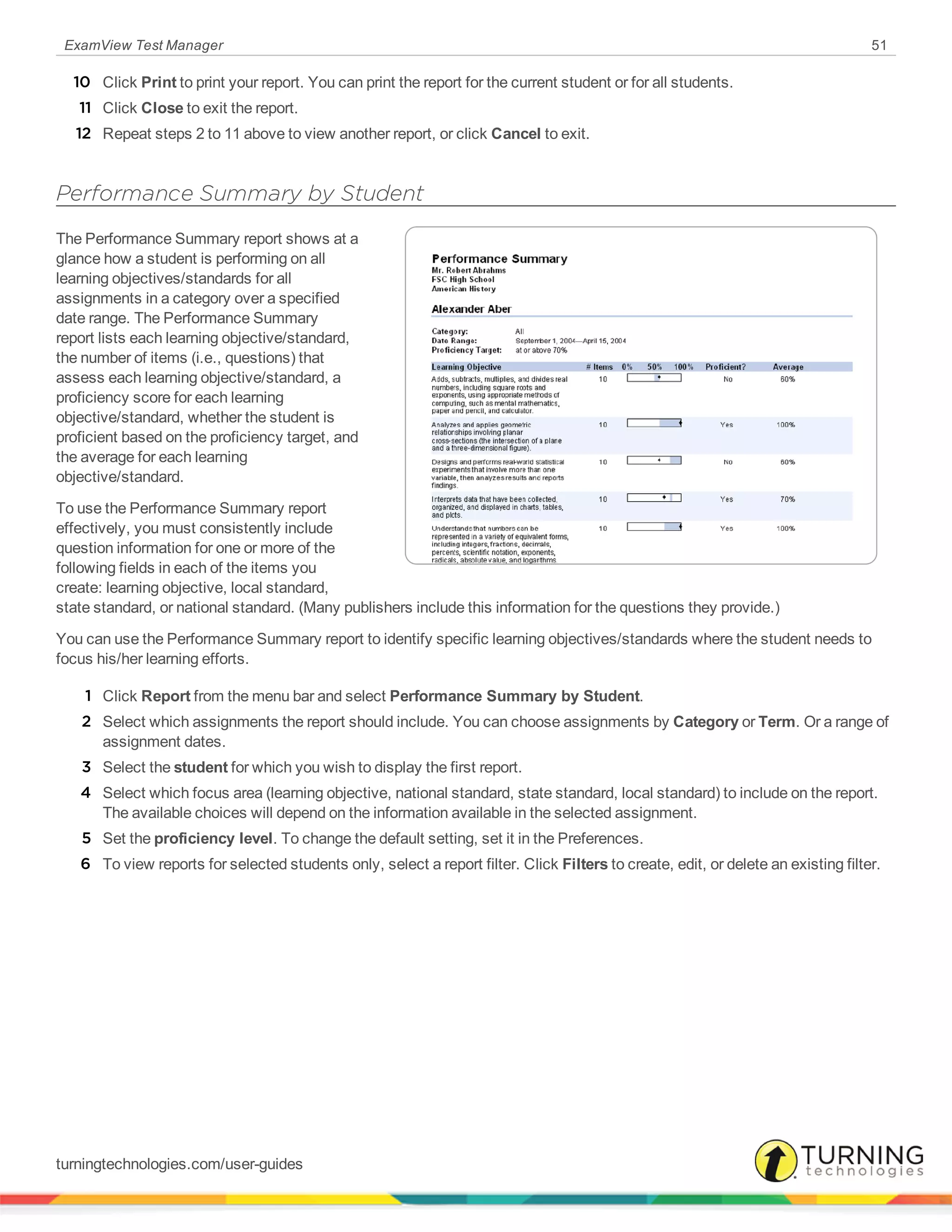 ExamView Test Manager 51
10 Click Print to print your report. You can print the report for the current student or for all students.
11 Click Close to exit the report.
12 Repeat steps 2 to 11 above to view another report, or click Cancel to exit.
Performance Summary by Student
The Performance Summary report shows at a
glance how a student is performing on all
learning objectives/standards for all
assignments in a category over a specified
date range. The Performance Summary
report lists each learning objective/standard,
the number of items (i.e., questions) that
assess each learning objective/standard, a
proficiency score for each learning
objective/standard, whether the student is
proficient based on the proficiency target, and
the average for each learning
objective/standard.
To use the Performance Summary report
effectively, you must consistently include
question information for one or more of the
following fields in each of the items you
create: learning objective, local standard,
state standard, or national standard. (Many publishers include this information for the questions they provide.)
You can use the Performance Summary report to identify specific learning objectives/standards where the student needs to
focus his/her learning efforts.
1 Click Report from the menu bar and select Performance Summary by Student.
2 Select which assignments the report should include. You can choose assignments by Category or Term. Or a range of
assignment dates.
3 Select the student for which you wish to display the first report.
4 Select which focus area (learning objective, national standard, state standard, local standard) to include on the report.
The available choices will depend on the information available in the selected assignment.
5 Set the proficiency level. To change the default setting, set it in the Preferences.
6 To view reports for selected students only, select a report filter. Click Filters to create, edit, or delete an existing filter.
turningtechnologies.com/user-guides
 