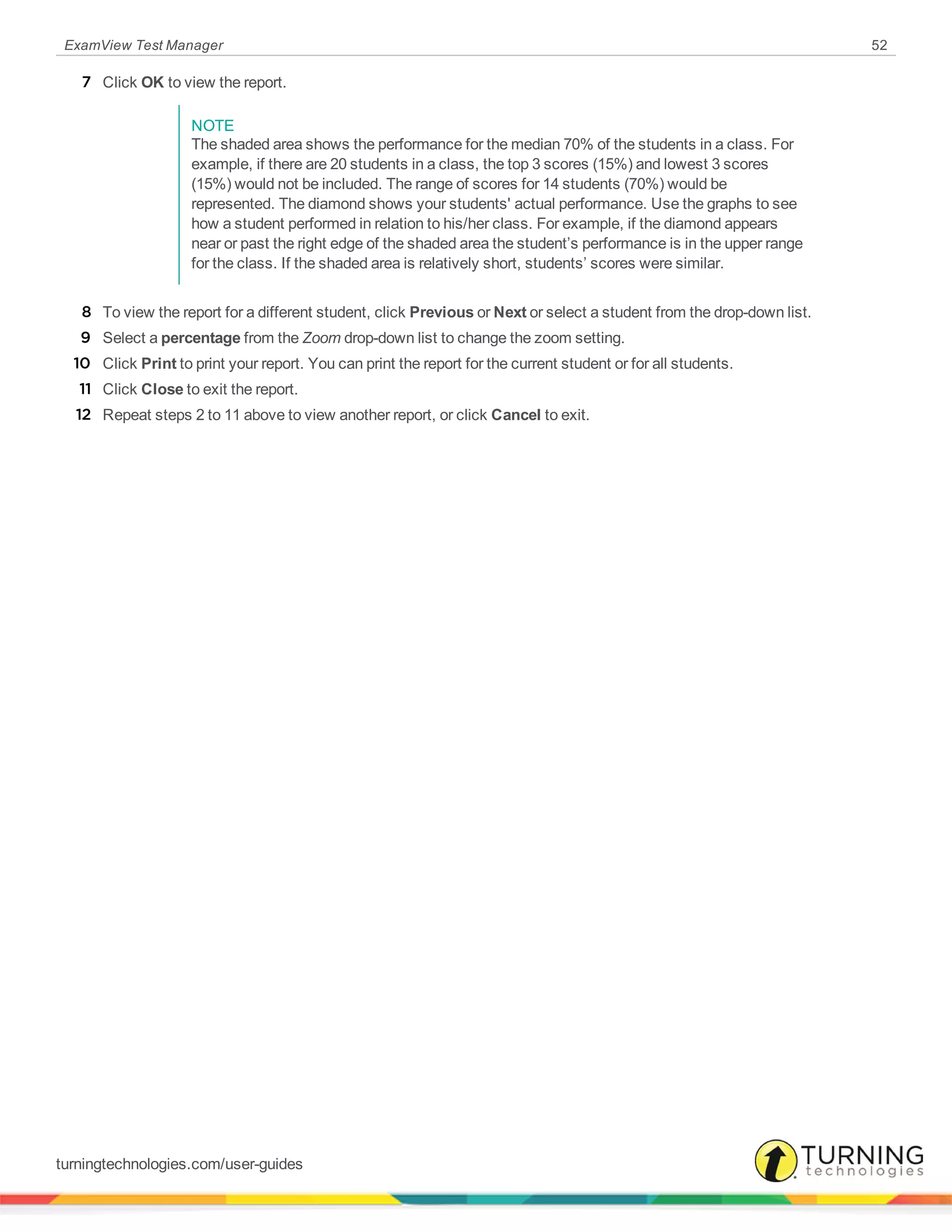 ExamView Test Manager 52
7 Click OK to view the report.
NOTE
The shaded area shows the performance for the median 70% of the students in a class. For
example, if there are 20 students in a class, the top 3 scores (15%) and lowest 3 scores
(15%) would not be included. The range of scores for 14 students (70%) would be
represented. The diamond shows your students' actual performance. Use the graphs to see
how a student performed in relation to his/her class. For example, if the diamond appears
near or past the right edge of the shaded area the student’s performance is in the upper range
for the class. If the shaded area is relatively short, students’ scores were similar.
8 To view the report for a different student, click Previous or Next or select a student from the drop-down list.
9 Select a percentage from the Zoom drop-down list to change the zoom setting.
10 Click Print to print your report. You can print the report for the current student or for all students.
11 Click Close to exit the report.
12 Repeat steps 2 to 11 above to view another report, or click Cancel to exit.
turningtechnologies.com/user-guides
 