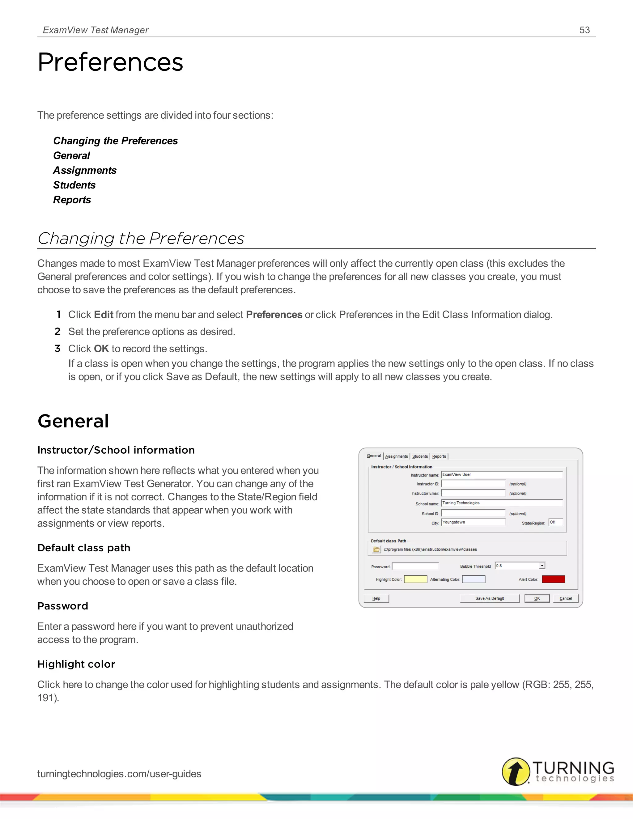 ExamView Test Manager 53
Preferences
The preference settings are divided into four sections:
Changing the Preferences
General
Assignments
Students
Reports
Changing the Preferences
Changes made to most ExamView Test Manager preferences will only affect the currently open class (this excludes the
General preferences and color settings). If you wish to change the preferences for all new classes you create, you must
choose to save the preferences as the default preferences.
1 Click Edit from the menu bar and select Preferences or click Preferences in the Edit Class Information dialog.
2 Set the preference options as desired.
3 Click OK to record the settings.
If a class is open when you change the settings, the program applies the new settings only to the open class. If no class
is open, or if you click Save as Default, the new settings will apply to all new classes you create.
General
Instructor/School information
The information shown here reflects what you entered when you
first ran ExamView Test Generator. You can change any of the
information if it is not correct. Changes to the State/Region field
affect the state standards that appear when you work with
assignments or view reports.
Default class path
ExamView Test Manager uses this path as the default location
when you choose to open or save a class file.
Password
Enter a password here if you want to prevent unauthorized
access to the program.
Highlight color
Click here to change the color used for highlighting students and assignments. The default color is pale yellow (RGB: 255, 255,
191).
turningtechnologies.com/user-guides
 