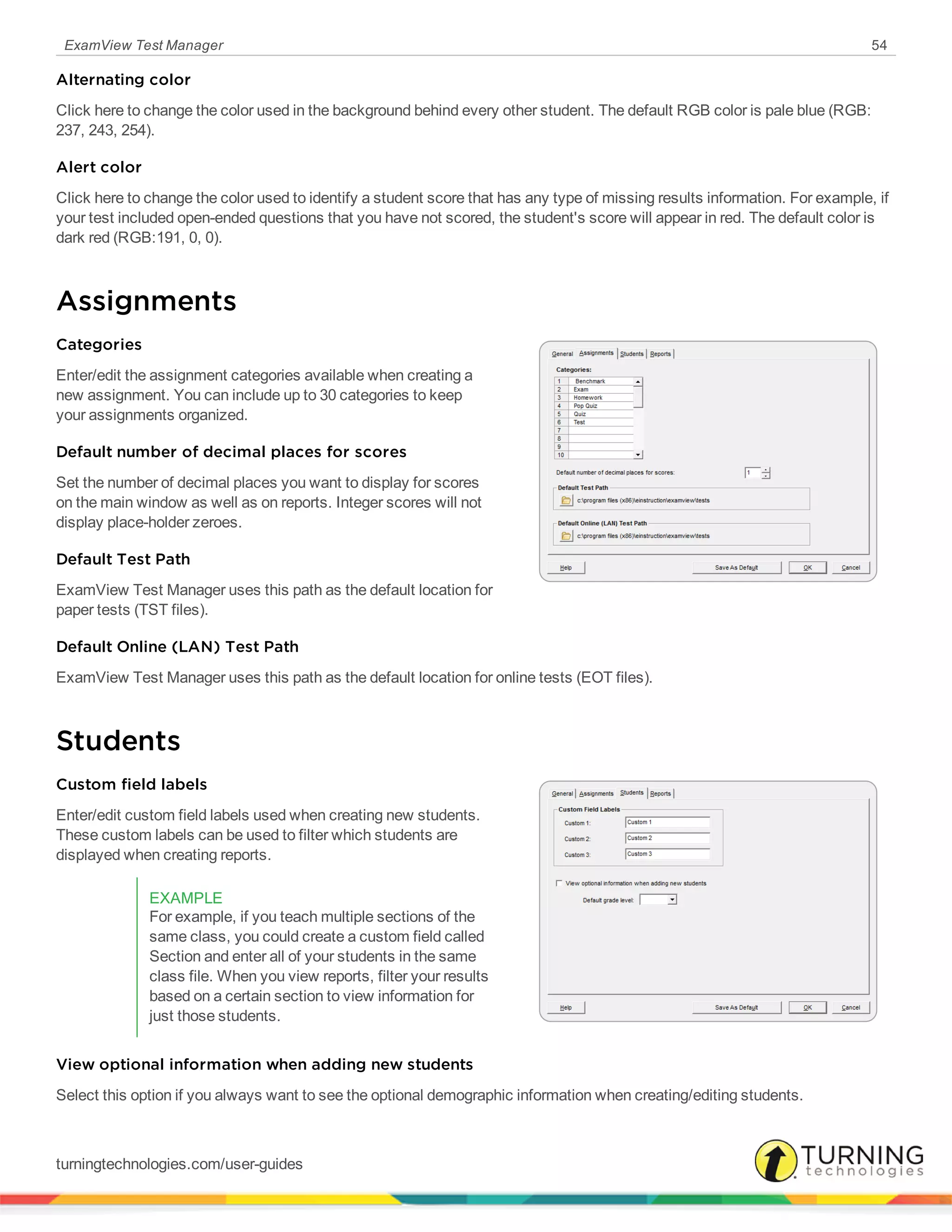 ExamView Test Manager 54
Alternating color
Click here to change the color used in the background behind every other student. The default RGB color is pale blue (RGB:
237, 243, 254).
Alert color
Click here to change the color used to identify a student score that has any type of missing results information. For example, if
your test included open-ended questions that you have not scored, the student's score will appear in red. The default color is
dark red (RGB:191, 0, 0).
Assignments
Categories
Enter/edit the assignment categories available when creating a
new assignment. You can include up to 30 categories to keep
your assignments organized.
Default number of decimal places for scores
Set the number of decimal places you want to display for scores
on the main window as well as on reports. Integer scores will not
display place-holder zeroes.
Default Test Path
ExamView Test Manager uses this path as the default location for
paper tests (TST files).
Default Online (LAN) Test Path
ExamView Test Manager uses this path as the default location for online tests (EOT files).
Students
Custom field labels
Enter/edit custom field labels used when creating new students.
These custom labels can be used to filter which students are
displayed when creating reports.
EXAMPLE
For example, if you teach multiple sections of the
same class, you could create a custom field called
Section and enter all of your students in the same
class file. When you view reports, filter your results
based on a certain section to view information for
just those students.
View optional information when adding new students
Select this option if you always want to see the optional demographic information when creating/editing students.
turningtechnologies.com/user-guides
 