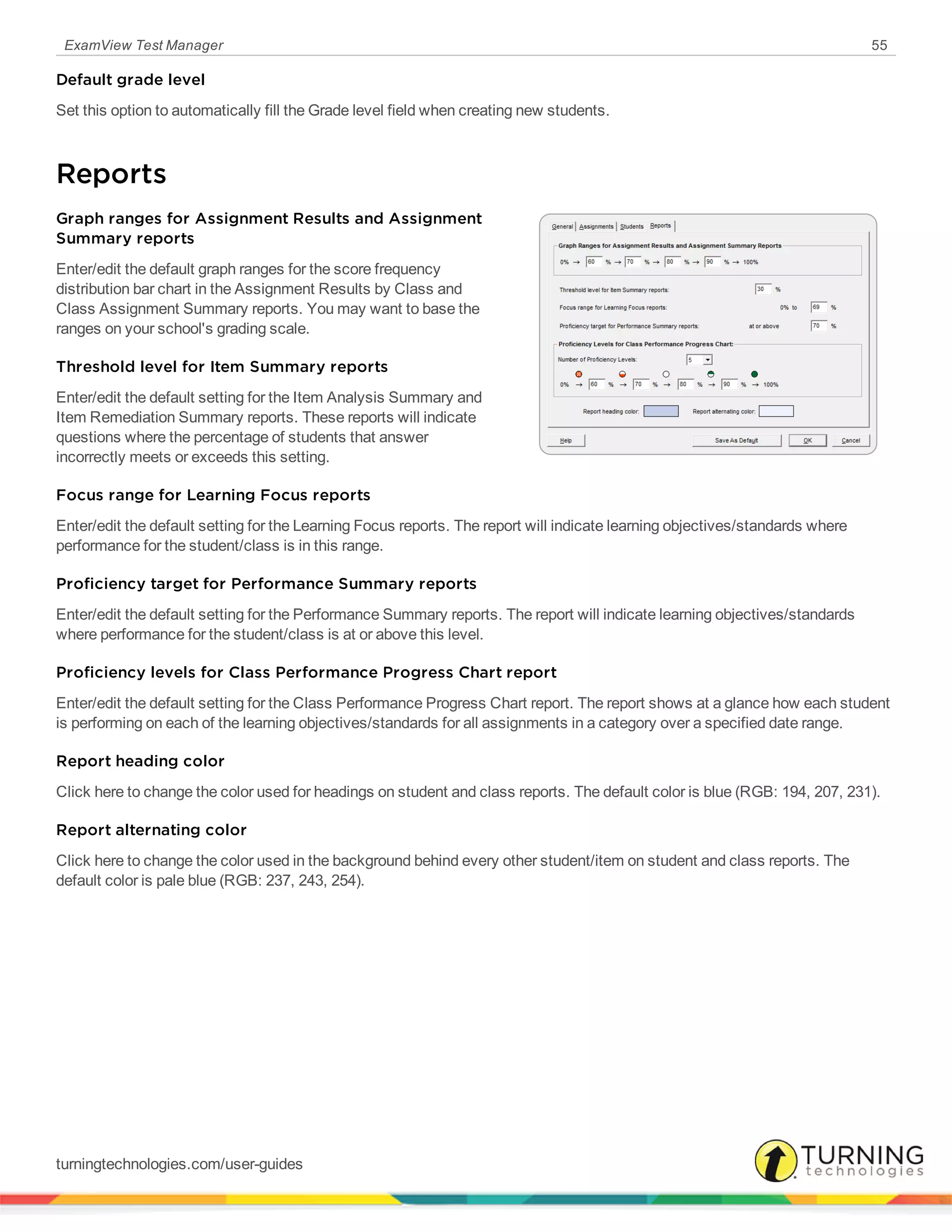 ExamView Test Manager 55
Default grade level
Set this option to automatically fill the Grade level field when creating new students.
Reports
Graph ranges for Assignment Results and Assignment
Summary reports
Enter/edit the default graph ranges for the score frequency
distribution bar chart in the Assignment Results by Class and
Class Assignment Summary reports. You may want to base the
ranges on your school's grading scale.
Threshold level for Item Summary reports
Enter/edit the default setting for the Item Analysis Summary and
Item Remediation Summary reports. These reports will indicate
questions where the percentage of students that answer
incorrectly meets or exceeds this setting.
Focus range for Learning Focus reports
Enter/edit the default setting for the Learning Focus reports. The report will indicate learning objectives/standards where
performance for the student/class is in this range.
Proficiency target for Performance Summary reports
Enter/edit the default setting for the Performance Summary reports. The report will indicate learning objectives/standards
where performance for the student/class is at or above this level.
Proficiency levels for Class Performance Progress Chart report
Enter/edit the default setting for the Class Performance Progress Chart report. The report shows at a glance how each student
is performing on each of the learning objectives/standards for all assignments in a category over a specified date range.
Report heading color
Click here to change the color used for headings on student and class reports. The default color is blue (RGB: 194, 207, 231).
Report alternating color
Click here to change the color used in the background behind every other student/item on student and class reports. The
default color is pale blue (RGB: 237, 243, 254).
turningtechnologies.com/user-guides
 