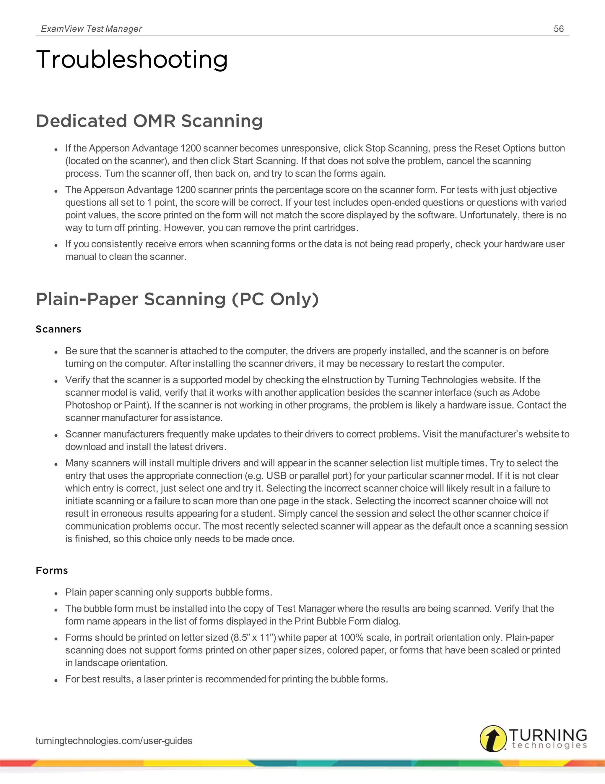 ExamView Test Manager 56
Troubleshooting
Dedicated OMR Scanning
l If the Apperson Advantage 1200 scanner becomes unresponsive, click Stop Scanning, press the Reset Options button
(located on the scanner), and then click Start Scanning. If that does not solve the problem, cancel the scanning
process. Turn the scanner off, then back on, and try to scan the forms again.
l The Apperson Advantage 1200 scanner prints the percentage score on the scanner form. For tests with just objective
questions all set to 1 point, the score will be correct. If your test includes open-ended questions or questions with varied
point values, the score printed on the form will not match the score displayed by the software. Unfortunately, there is no
way to turn off printing. However, you can remove the print cartridges.
l If you consistently receive errors when scanning forms or the data is not being read properly, check your hardware user
manual to clean the scanner.
Plain-Paper Scanning (PC Only)
Scanners
l Be sure that the scanner is attached to the computer, the drivers are properly installed, and the scanner is on before
turning on the computer. After installing the scanner drivers, it may be necessary to restart the computer.
l Verify that the scanner is a supported model by checking the eInstruction by Turning Technologies website. If the
scanner model is valid, verify that it works with another application besides the scanner interface (such as Adobe
Photoshop or Paint). If the scanner is not working in other programs, the problem is likely a hardware issue. Contact the
scanner manufacturer for assistance.
l Scanner manufacturers frequently make updates to their drivers to correct problems. Visit the manufacturer’s website to
download and install the latest drivers.
l Many scanners will install multiple drivers and will appear in the scanner selection list multiple times. Try to select the
entry that uses the appropriate connection (e.g. USB or parallel port) for your particular scanner model. If it is not clear
which entry is correct, just select one and try it. Selecting the incorrect scanner choice will likely result in a failure to
initiate scanning or a failure to scan more than one page in the stack. Selecting the incorrect scanner choice will not
result in erroneous results appearing for a student. Simply cancel the session and select the other scanner choice if
communication problems occur. The most recently selected scanner will appear as the default once a scanning session
is finished, so this choice only needs to be made once.
Forms
l Plain paper scanning only supports bubble forms.
l The bubble form must be installed into the copy of Test Manager where the results are being scanned. Verify that the
form name appears in the list of forms displayed in the Print Bubble Form dialog.
l Forms should be printed on letter sized (8.5” x 11”) white paper at 100% scale, in portrait orientation only. Plain-paper
scanning does not support forms printed on other paper sizes, colored paper, or forms that have been scaled or printed
in landscape orientation.
l For best results, a laser printer is recommended for printing the bubble forms.
turningtechnologies.com/user-guides
 
