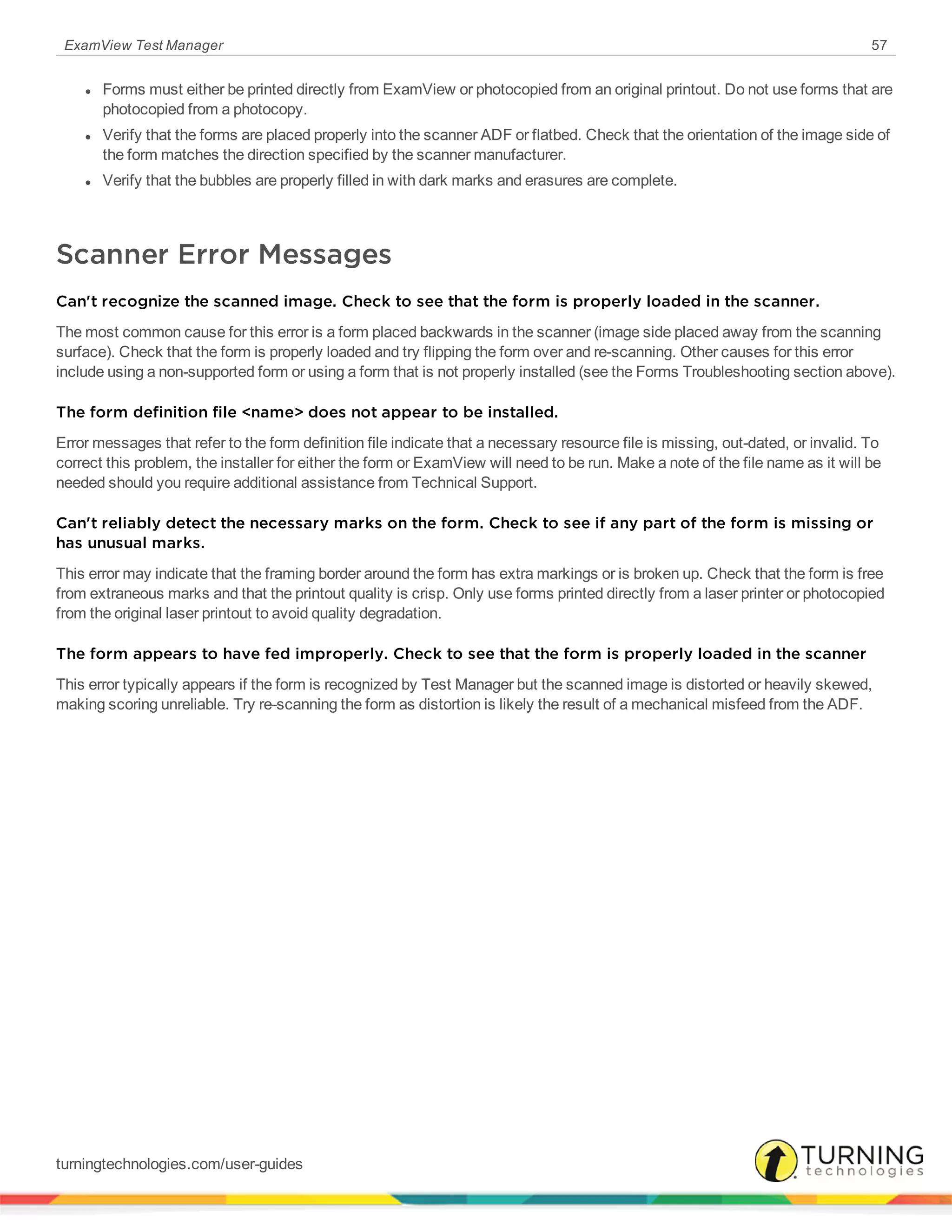 ExamView Test Manager 57
l Forms must either be printed directly from ExamView or photocopied from an original printout. Do not use forms that are
photocopied from a photocopy.
l Verify that the forms are placed properly into the scanner ADF or flatbed. Check that the orientation of the image side of
the form matches the direction specified by the scanner manufacturer.
l Verify that the bubbles are properly filled in with dark marks and erasures are complete.
Scanner Error Messages
Can't recognize the scanned image. Check to see that the form is properly loaded in the scanner.
The most common cause for this error is a form placed backwards in the scanner (image side placed away from the scanning
surface). Check that the form is properly loaded and try flipping the form over and re-scanning. Other causes for this error
include using a non-supported form or using a form that is not properly installed (see the Forms Troubleshooting section above).
The form definition file <name> does not appear to be installed.
Error messages that refer to the form definition file indicate that a necessary resource file is missing, out-dated, or invalid. To
correct this problem, the installer for either the form or ExamView will need to be run. Make a note of the file name as it will be
needed should you require additional assistance from Technical Support.
Can't reliably detect the necessary marks on the form. Check to see if any part of the form is missing or
has unusual marks.
This error may indicate that the framing border around the form has extra markings or is broken up. Check that the form is free
from extraneous marks and that the printout quality is crisp. Only use forms printed directly from a laser printer or photocopied
from the original laser printout to avoid quality degradation.
The form appears to have fed improperly. Check to see that the form is properly loaded in the scanner
This error typically appears if the form is recognized by Test Manager but the scanned image is distorted or heavily skewed,
making scoring unreliable. Try re-scanning the form as distortion is likely the result of a mechanical misfeed from the ADF.
turningtechnologies.com/user-guides
 