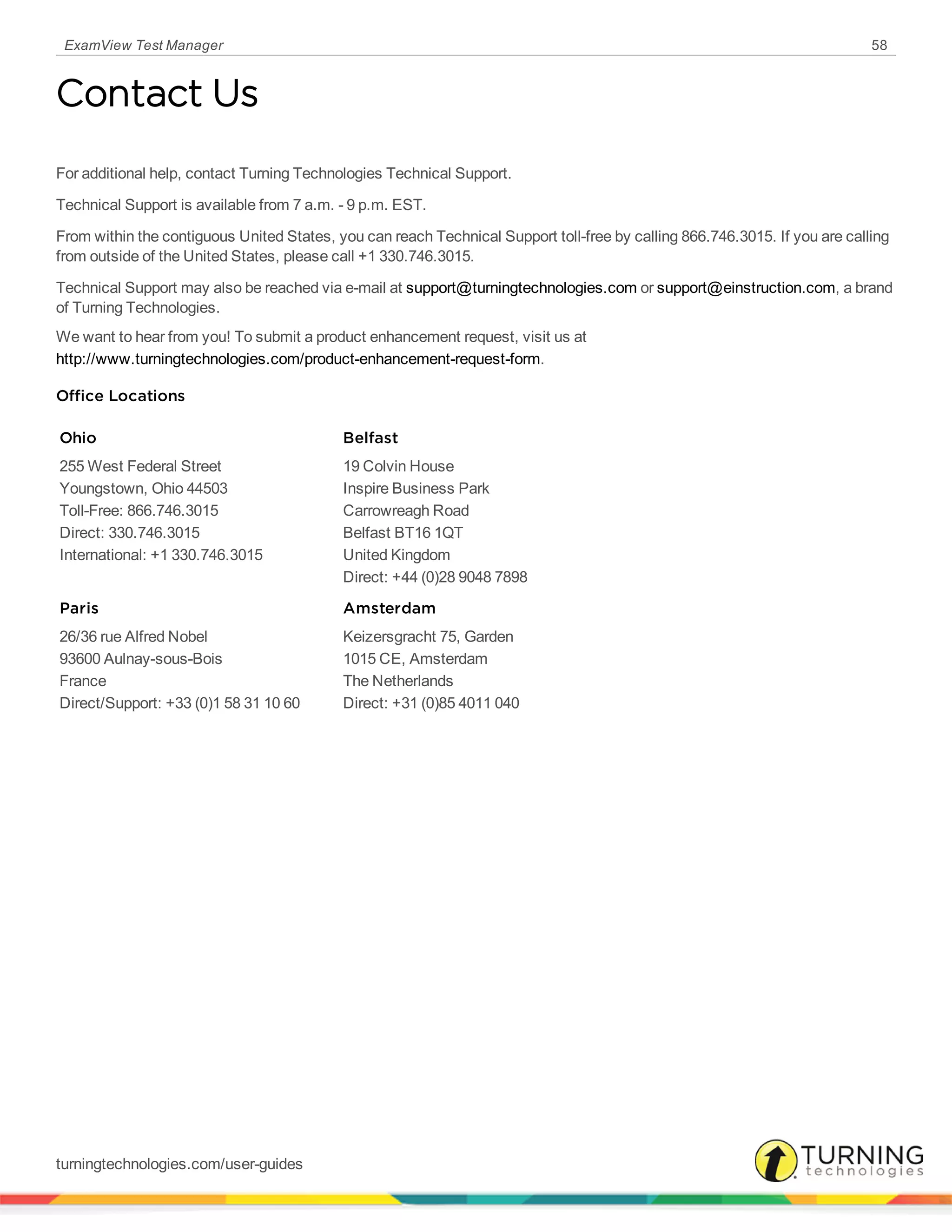 ExamView Test Manager 58
Contact Us
For additional help, contact Turning Technologies Technical Support.
Technical Support is available from 7 a.m. - 9 p.m. EST.
From within the contiguous United States, you can reach Technical Support toll-free by calling 866.746.3015. If you are calling
from outside of the United States, please call +1 330.746.3015.
Technical Support may also be reached via e-mail at support@turningtechnologies.com or support@einstruction.com, a brand
of Turning Technologies.
We want to hear from you! To submit a product enhancement request, visit us at
http://www.turningtechnologies.com/product-enhancement-request-form.
Office Locations
Ohio
255 West Federal Street
Youngstown, Ohio 44503
Toll-Free: 866.746.3015
Direct: 330.746.3015
International: +1 330.746.3015
Belfast
19 Colvin House
Inspire Business Park
Carrowreagh Road
Belfast BT16 1QT
United Kingdom
Direct: +44 (0)28 9048 7898
Paris
26/36 rue Alfred Nobel
93600 Aulnay-sous-Bois
France
Direct/Support: +33 (0)1 58 31 10 60
Amsterdam
Keizersgracht 75, Garden
1015 CE, Amsterdam
The Netherlands
Direct: +31 (0)85 4011 040
turningtechnologies.com/user-guides
 