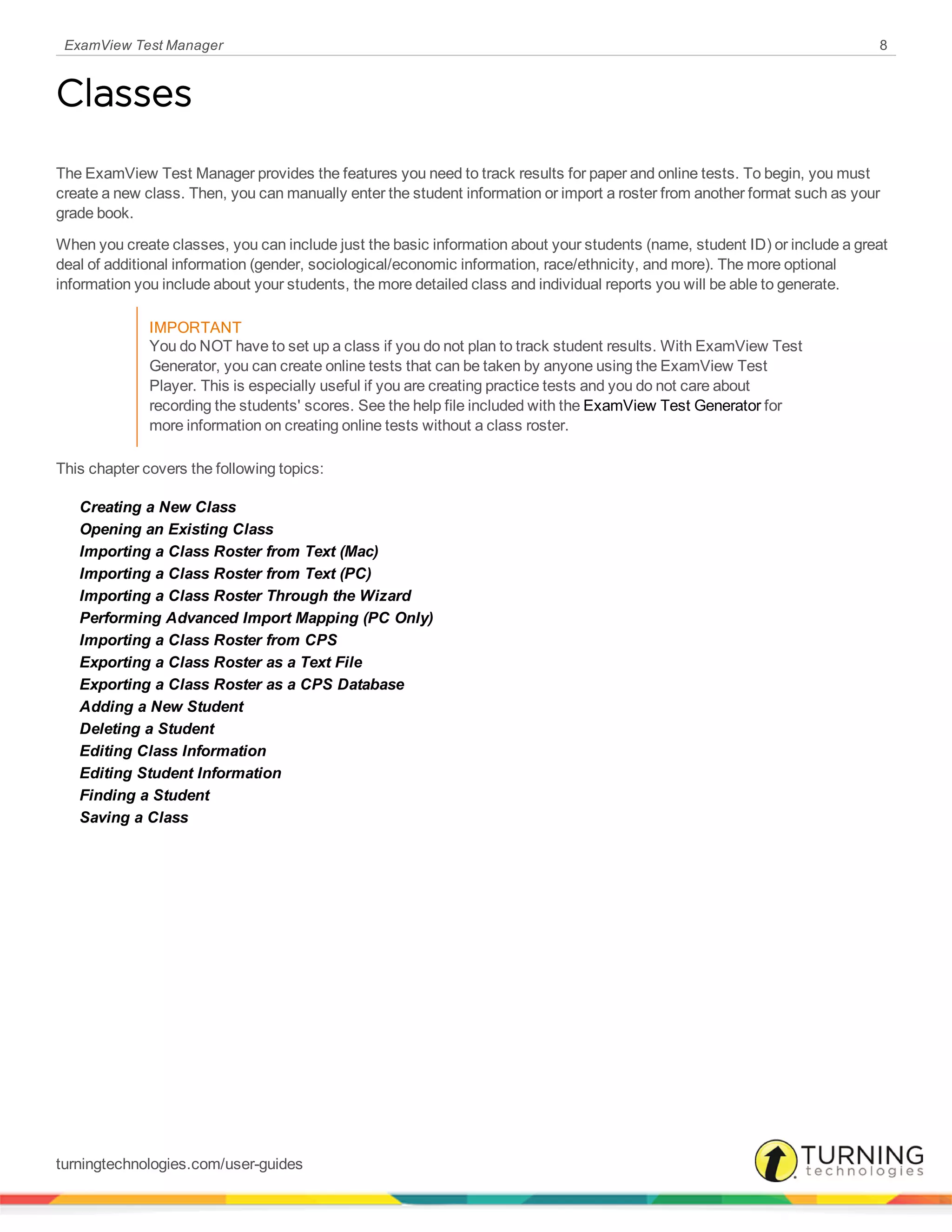ExamView Test Manager 8
Classes
The ExamView Test Manager provides the features you need to track results for paper and online tests. To begin, you must
create a new class. Then, you can manually enter the student information or import a roster from another format such as your
grade book.
When you create classes, you can include just the basic information about your students (name, student ID) or include a great
deal of additional information (gender, sociological/economic information, race/ethnicity, and more). The more optional
information you include about your students, the more detailed class and individual reports you will be able to generate.
IMPORTANT
You do NOT have to set up a class if you do not plan to track student results. With ExamView Test
Generator, you can create online tests that can be taken by anyone using the ExamView Test
Player. This is especially useful if you are creating practice tests and you do not care about
recording the students' scores. See the help file included with the ExamView Test Generator for
more information on creating online tests without a class roster.
This chapter covers the following topics:
Creating a New Class
Opening an Existing Class
Importing a Class Roster from Text (Mac)
Importing a Class Roster from Text (PC)
Importing a Class Roster Through the Wizard
Performing Advanced Import Mapping (PC Only)
Importing a Class Roster from CPS
Exporting a Class Roster as a Text File
Exporting a Class Roster as a CPS Database
Adding a New Student
Deleting a Student
Editing Class Information
Editing Student Information
Finding a Student
Saving a Class
turningtechnologies.com/user-guides
 