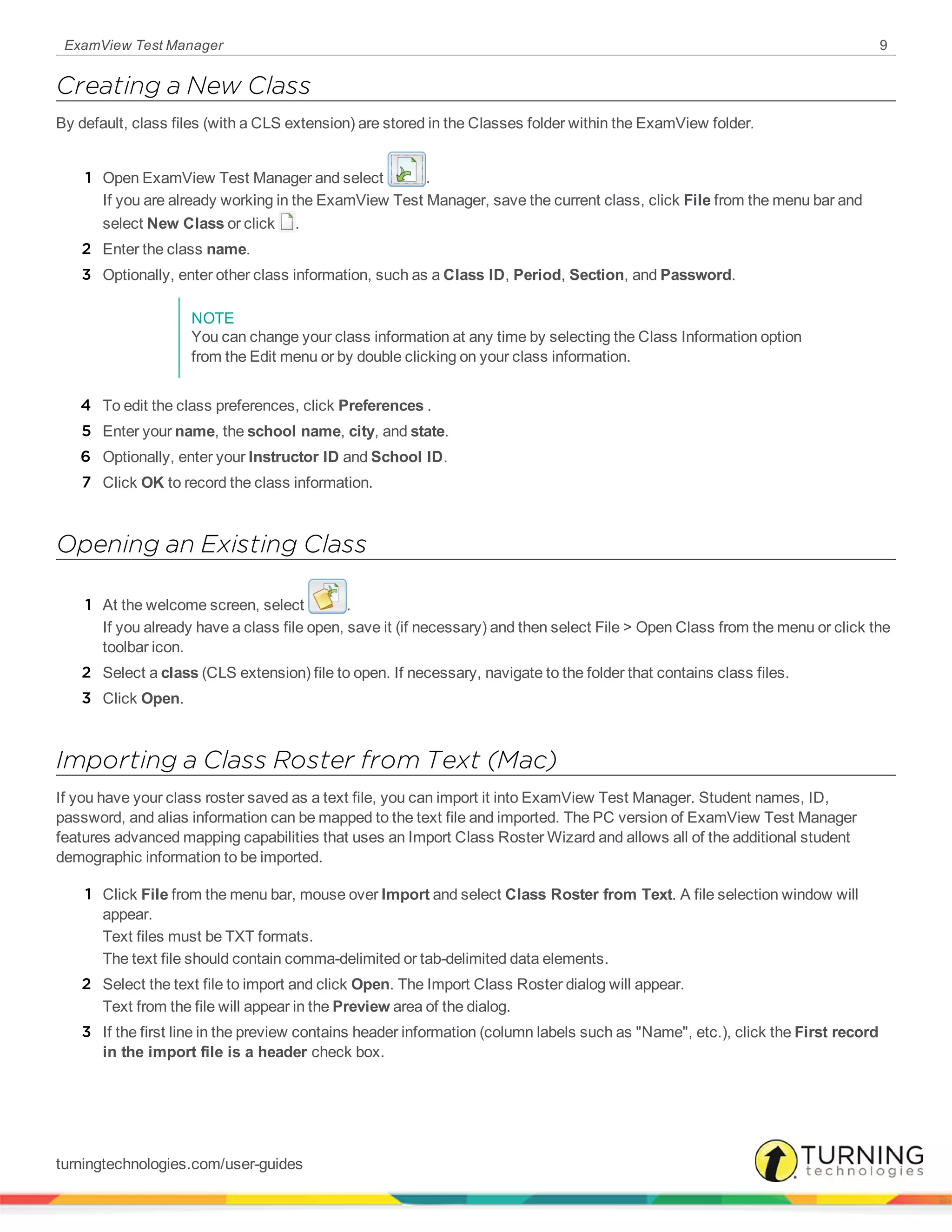 ExamView Test Manager 9
Creating a New Class
By default, class files (with a CLS extension) are stored in the Classes folder within the ExamView folder.
1 Open ExamView Test Manager and select .
If you are already working in the ExamView Test Manager, save the current class, click File from the menu bar and
select New Class or click .
2 Enter the class name.
3 Optionally, enter other class information, such as a Class ID, Period, Section, and Password.
NOTE
You can change your class information at any time by selecting the Class Information option
from the Edit menu or by double clicking on your class information.
4 To edit the class preferences, click Preferences .
5 Enter your name, the school name, city, and state.
6 Optionally, enter your Instructor ID and School ID.
7 Click OK to record the class information.
Opening an Existing Class
1 At the welcome screen, select .
If you already have a class file open, save it (if necessary) and then select File > Open Class from the menu or click the
toolbar icon.
2 Select a class (CLS extension) file to open. If necessary, navigate to the folder that contains class files.
3 Click Open.
Importing a Class Roster from Text (Mac)
If you have your class roster saved as a text file, you can import it into ExamView Test Manager. Student names, ID,
password, and alias information can be mapped to the text file and imported. The PC version of ExamView Test Manager
features advanced mapping capabilities that uses an Import Class Roster Wizard and allows all of the additional student
demographic information to be imported.
1 Click File from the menu bar, mouse over Import and select Class Roster from Text. A file selection window will
appear.
Text files must be TXT formats.
The text file should contain comma-delimited or tab-delimited data elements.
2 Select the text file to import and click Open. The Import Class Roster dialog will appear.
Text from the file will appear in the Preview area of the dialog.
3 If the first line in the preview contains header information (column labels such as "Name", etc.), click the First record
in the import file is a header check box.
turningtechnologies.com/user-guides
 