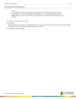 ExamView Test Player 10
Closing the Program
NOTE
If you need to close the program before you complete a test, click File from the menu bar and
select Exit (PC) or click the ExamView Test Player menu and select Quit ExamView Test
Player (Mac). You will not see a report of your test results if you close the program without ending
the test.
1 Answer all of the questions on the test.
2 Click End.
Depending on how your instructor configured the test, you may be given the option to save your answers and complete
the test at a later time. Select the appropriate option and click OK.
3 Click Exit to close the program.
turningtechnologies.com/user-guides
 