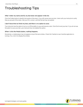 ExamView Test Player 14
Troubleshooting Tips
After I enter my name and ID, my test does not appear in the list.
Click the Folder button to identify the location of the tests. If you still cannot see your test, check with your instructor to verify
that you are part of the roster, that your ID is correct, and that the test has not expired.
I don't have time to finish my test, and there is no option to save.
Your instructor has the option to turn on or off the ability to save and resume a test. Click End to end your test. If you do not see
the option to save your test, your instructor has not enabled this option.
When I click the Media button, nothing happens.
Sometimes, a media player may not appear on top of the test window. Check the Taskbar to see if another application is
running. If so, click it to display the window.
turningtechnologies.com/user-guides
 