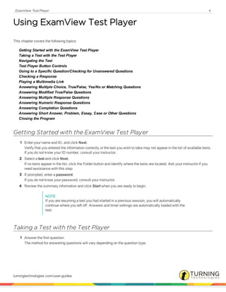 ExamView Test Player 4
Using ExamView Test Player
This chapter covers the following topics:
Getting Started with the ExamView Test Player
Taking a Test with the Test Player
Navigating the Test
Test Player Button Controls
Going to a Specific Question/Checking for Unanswered Questions
Checking a Response
Playing a Multimedia Link
Answering Multiple Choice, True/False, Yes/No or Matching Questions
Answering Modified True/False Questions
Answering Multiple Response Questions
Answering Numeric Response Questions
Answering Completion Questions
Answering Short Answer, Problem, Essay, Case or Other Questions
Closing the Program
Getting Started with the ExamView Test Player
1 Enter your name and ID, and click Next.
Verify that you entered the information correctly or the test you wish to take may not appear in the list of available tests.
If you do not know your ID number, consult your instructor.
2 Select a test and click Next.
If no tests appear in the list, click the Folder button and identify where the tests are located. Ask your instructor if you
need assistance with this step.
3 If prompted, enter a password.
If you do not know your password, consult your instructor.
4 Review the summary information and click Start when you are ready to begin.
NOTE
If you are resuming a test you had started in a previous session, you will automatically
continue where you left off. Answers and timer settings are automatically loaded with the
test.
Taking a Test with the Test Player
1 Answer the first question.
The method for answering questions will vary depending on the question type.
turningtechnologies.com/user-guides
 