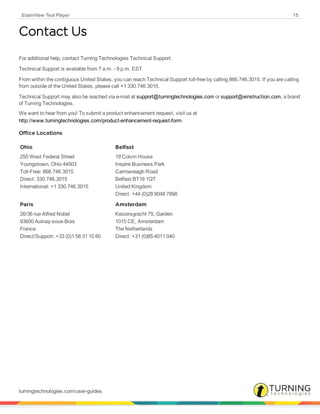 ExamView Test Player 15
Contact Us
For additional help, contact Turning Technologies Technical Support.
Technical Support is available from 7 a.m. - 9 p.m. EST.
From within the contiguous United States, you can reach Technical Support toll-free by calling 866.746.3015. If you are calling
from outside of the United States, please call +1 330.746.3015.
Technical Support may also be reached via e-mail at support@turningtechnologies.com or support@einstruction.com, a brand
of Turning Technologies.
We want to hear from you! To submit a product enhancement request, visit us at
http://www.turningtechnologies.com/product-enhancement-request-form.
Office Locations
Ohio
255 West Federal Street
Youngstown, Ohio 44503
Toll-Free: 866.746.3015
Direct: 330.746.3015
International: +1 330.746.3015
Belfast
19 Colvin House
Inspire Business Park
Carrowreagh Road
Belfast BT16 1QT
United Kingdom
Direct: +44 (0)28 9048 7898
Paris
26/36 rue Alfred Nobel
93600 Aulnay-sous-Bois
France
Direct/Support: +33 (0)1 58 31 10 60
Amsterdam
Keizersgracht 75, Garden
1015 CE, Amsterdam
The Netherlands
Direct: +31 (0)85 4011 040
turningtechnologies.com/user-guides
 