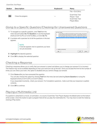 ExamView Test Player 7
Button Description Keyboard Menu
Close the program. ---
File > Exit (Win)
ExamView Test
Player > Quit
ExamView Test
Player (Mac)
Going to a Specific Question/Checking for Unanswered Questions
1 To navigate to a specific question, click Test from the
menu bar and select Go To Question or use the keyboard
shortcut Ctrl+G (PC) or Cmd+G (Mac), or click Go To.
2 A window with a preview list of all the questions in the test
appears.
NOTE
A red dot appears next to questions you have
not yet answered.
3 Highlight the desired question.
4 Click OK to display the selected question.
Checking a Response
Checking a response allows you to verify that your answer is correct and allows you to change your answer if it is incorrect.
This feature may not be available depending on how your instructor set up the test. Once you exceed the limit for the number of
times you can check your work, this option is disabled and you cannot change your answer.
1 Click Score after you have answered the question.
You can also choose this option by clicking Test from the menu bar and selecting Score Question or using the
keyboard shortcut Ctrl+S (PC) or Cmd+S (Mac).
If you responded incorrectly, check your answer. For Completion questions, make sure that your response is spelled
correctly.
2 Click OK to continue.
Playing a Multimedia Link
If a question is attached to a movie, an animation, or a sound, ExamView Test Player displays the Media button at the bottom
of the screen. Click this button to open a program that will let you play the multimedia link. You may have to start the media by
clicking a Play button.
turningtechnologies.com/user-guides
 