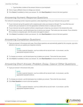 ExamView Test Player 9
l Type the letter or letters of the answer choices on your keyboard.
2 Click or type a different choice to change your answer.
3 Click Score (if available) to check your answer. Or, click Next Question to move to the next question.
Answering Numeric Response Questions
The method for answering numeric response questions varies depending on how your instructor set up your test.
1 If your instructor set up the question with a response grid, enter your answer on the grid. You may either key your
answer with your keyboard or click the appropriate numbered circles to create your answer.
2 If your instructor set up the question without a response grid, simply key your answer in the answer entry area.
3 To change your answer, use the backspace key to remove your answer. Then enter your new answer. If you clicked to
fill in a circle on a response grid, click the same circle again to erase it.
4 Click Score (if available) to check your answer. Or, click Next Question to move to the next question.
Answering Completion Questions
1 Type your answer in the answer entry area. Since these questions are automatically graded by the computer, pay extra
attention to be sure you spelled your response correctly.
NOTE
To enter a special character—such as a letter with an accent mark—in an answer, use the
appropriate keyboard shortcut.
2 To change your answer, use the backspace key to delete your answer. Then enter the new answer.
3 Click Score (if available) to check your answer. Or, click Next Question to move to the next question.
Answering Short Answer, Problem, Essay, Case or Other Questions
1 Type your answer in the answer entry area.
NOTE
To enter a special character—such as a letter with an accent mark—in an answer, use the
appropriate keyboard shortcut.
2 To change your answer, use the backspace key to delete your answer. Then enter the new answer.
3 Click Next Question to move to the next question.
NOTE
To enter a special character—such as a letter with an accent mark—in an answer, use the
appropriate keyboard shortcut.
turningtechnologies.com/user-guides
 